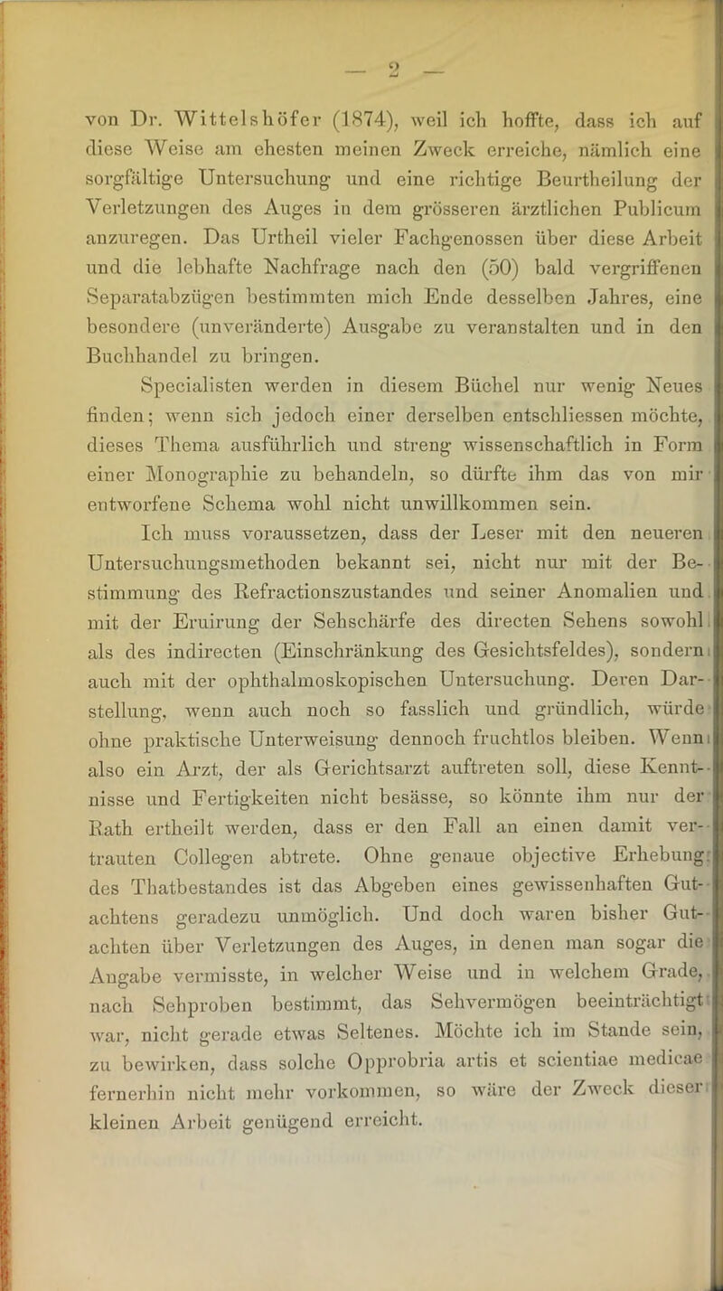 von Dr. Wittelshöfer (1874), weil ich hoffte, dass ich auf diese Weise am ehesten meinen Zweck erreiche, nämlich eine sorgfältige Untersuchung und eine richtige Beurtheilung der Verletzungen des Auges in dem grösseren ärztlichen Publicum anzuregen. Das Urtheil vieler Fachgenossen über diese Arbeit und die lebhafte Nachfrage nach den (50) bald vergriffenen Separatabzügen bestimmten mich Ende desselben Jahres, eine besondere (unveränderte) Ausgabe zu veranstalten und in den Buchhandel zu bringen. Specialisten werden in diesem Büchel nur wenig Neues finden; wenn sich jedoch einer derselben entschliessen möchte, dieses Thema ausführlich und streng wissenschaftlich in Form einer Monographie zu behandeln, so dürfte ihm das von mir entworfene Schema wohl nicht unwillkommen sein. Ich muss voraussetzen, dass der Leser mit den neueren Untersuchungsmethoden bekannt sei, nicht nur mit der Be- stimmung- des Refractionszustandes und seiner Anomalien und mit der Eruirung der Sehschärfe des directen Sehens sowohl als des indirecten (Einschränkung des Gesichtsfeldes), sondern, auch mit der ophthalmoskopischen Untersuchung. Deren Dar- stellung, wenn auch noch so fasslich und gründlich, würde ohne praktische Unterweisung dennoch fruchtlos bleiben. Wenm also ein Arzt, der als Gerichtsarzt auftreten soll, diese Kennt- nisse und Fertigkeiten nicht besässe, so könnte ihm nur der Rath ertheilt werden, dass er den Fall an einen damit ver- trauten Collegen abtrete. Ohne genaue objective Erhebung: des Thatbestandes ist das Abgeben eines gewissenhaften Gut- achtens geradezu unmöglich. Und doch waren bisher Gut- achten über Verletzungen des Auges, in denen man sogar die Angabe vermisste, in welcher Weise und in welchem Grade, nach Sehproben bestimmt, das Sehvermögen beeinträchtigt war, nicht gerade etwas Seltenes. Möchte ich im Stande sein, zu bewirken, dass solche Opprobria artis et scientiae medicae fernerhin nicht mehr Vorkommen, so wäre der Zweck dieser kleinen Arbeit genügend erreicht.