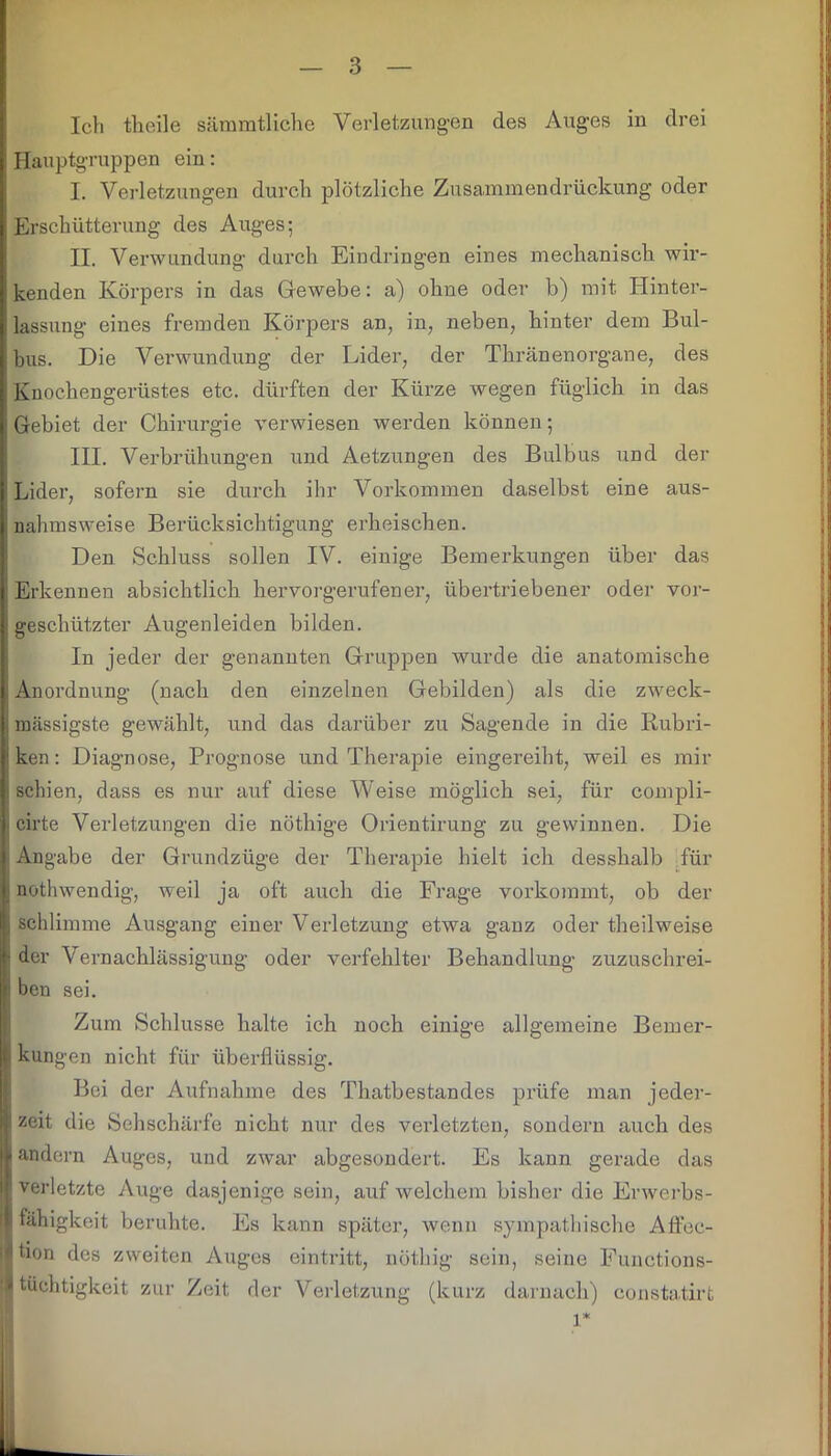 Ich theile sämmtliche Verletzungen des Auges in drei Hauptgruppen ein: I. Verletzungen durch plötzliche Zusammendrückung oder Erschütterung des Auges; II. Verwundung durch Eindringen eines mechanisch wir- kenden Körpers in das Gewebe: a) ohne oder b) mit Hinter- lassung eines fremden Körpers an, in, neben, hinter dem Bul- bus. Die Verwundung der Lider, der Thränenorgane, des Knochengerüstes etc. dürften der Kürze wegen füglich in das i Gebiet der Chirurgie verwiesen werden können; III. Verbrühungen und Aetzungen des Bulbus und der Lider, sofern sie durch ihr Vorkommen daselbst eine aus- nahmsweise Berücksichtigung erheischen. Den Schluss sollen IV. einige Bemerkungen über das Erkennen absichtlich hervorgerufener, übertriebener oder vor- geschützter Augenleiden bilden. In jeder der genannten Gruppen wurde die anatomische Anordnung (nach den einzelnen Gebilden) als die zweck- massigste gewählt, und das darüber zu Sagende in die Rubri- ken: Diagnose, Prognose und Therapie eingereiht, weil es mir schien, dass es nur auf diese Weise möglich sei, für compli- cirte Verletzungen die nöthige Orientirung zu gewinnen. Die Angabe der Grundzüge der Therapie hielt ich desskalb für nothwendig, weil ja oft auch die Frage vorkommt, ob der schlimme Ausgang einer Verletzung etwa ganz oder theilweise der Vernachlässigung oder verfehlter Behandlung zuzuschrei- ben sei. Zum Schlüsse halte ich noch einige allgemeine Bemer- kungen nicht für überflüssig. Bei der Aufnahme des Thatbestandes prüfe man jeder- zeit die Sehschärfe nicht nur des verletzten, sondern auch des andern Auges, und zwar abgesondert. Es kann gerade das verletzte Auge dasjenige sein, auf welchem bisher die Erwerbs- fähigkeit beruhte. Es kann später, wenn sympathische Affec- bon des zweiten Auges eintritt, nöthig sein, seine Functions- tüchtigkeit zur Zeit der Verletzung (kurz darnach) eonstatirt