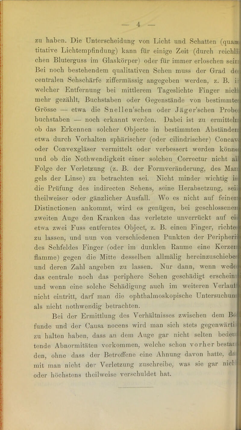 zu haben. Die Unterscheidung von Licht und Schatten (quan titative Lichtempfindung) kann für einige Zeit (durch reichlij chen Bluterguss im Glaskörper) oder für immer erloschen seii Bei noch bestehendem qualitativen Sehen muss der Grad de centralen Sehschärfe ziffermässig angegeben werden, z. B. i welcher Entfernung bei mittlerem Tageslichte Finger nichli mehr gezählt, Buchstaben oder Gegenstände von bestimmte] Grösse — etwa die Snellen’schen oder Jägersehen Probe buchstaben — noch erkannt werden. Dabei ist zu ermitteln ob das Erkennen solcher Objecte in bestimmten Abständeni etwa durch Vorhalten sphärischer (oder cilindrischer) Concav-j oder Convexgläser vermittelt oder verbessert werden könnt und ob die Nothwendigkeit einer solchen Correctur nicht al Folge der Verletzung (z. B. der Formveränderung, des Mar gels der Linse) zu betrachten sei. Nicht minder wichtig n- die Prüfung des indirecten Sehens, seine Herabsetzung, sek theilweiser oder gänzlicher Ausfall. Wo es nicht auf feiner:! Distinctionen ankommt, wird es genügen, bei geschlossener zweiten Auge den Kranken das verletzte unverrückt auf ei etwa zwei Fuss entferntes Object, z. B. einen Finger, richte zu lassen, und nun von verschiedenen Punkten der Peripheri des Sehfeldes Finger (oder im dunklen Raume eine Kerzen flamme) gegen die Mitte desselben allmälig hereinzuschiebesi und deren Zahl angeben zu lassen. Nur dann, wenn wedo i das centrale noch das periphere Sehen geschädigt erschein und wenn eine solche Schädigung auch im weiteren Verlauf nicht eintritt, darf man die ophthalmoskopische Untersuchun. als nicht notliwendig betrachten. Bei der Ermittlung des Verhältnisses zwischen dem Bo funde und der Causa nocens wird man sich stets gegenwärti zu halten haben, dass an dem Auge gar nicht selten beder tende Abnormitäten Vorkommen, welche schon vorherbestar. den, ohne dass der Betroffene eine Ahnung davon hatte, da ■ mit man nicht der Verletzung zuschreibe, was sie gar nie! oder höchstens theilweise verschuldet hat.