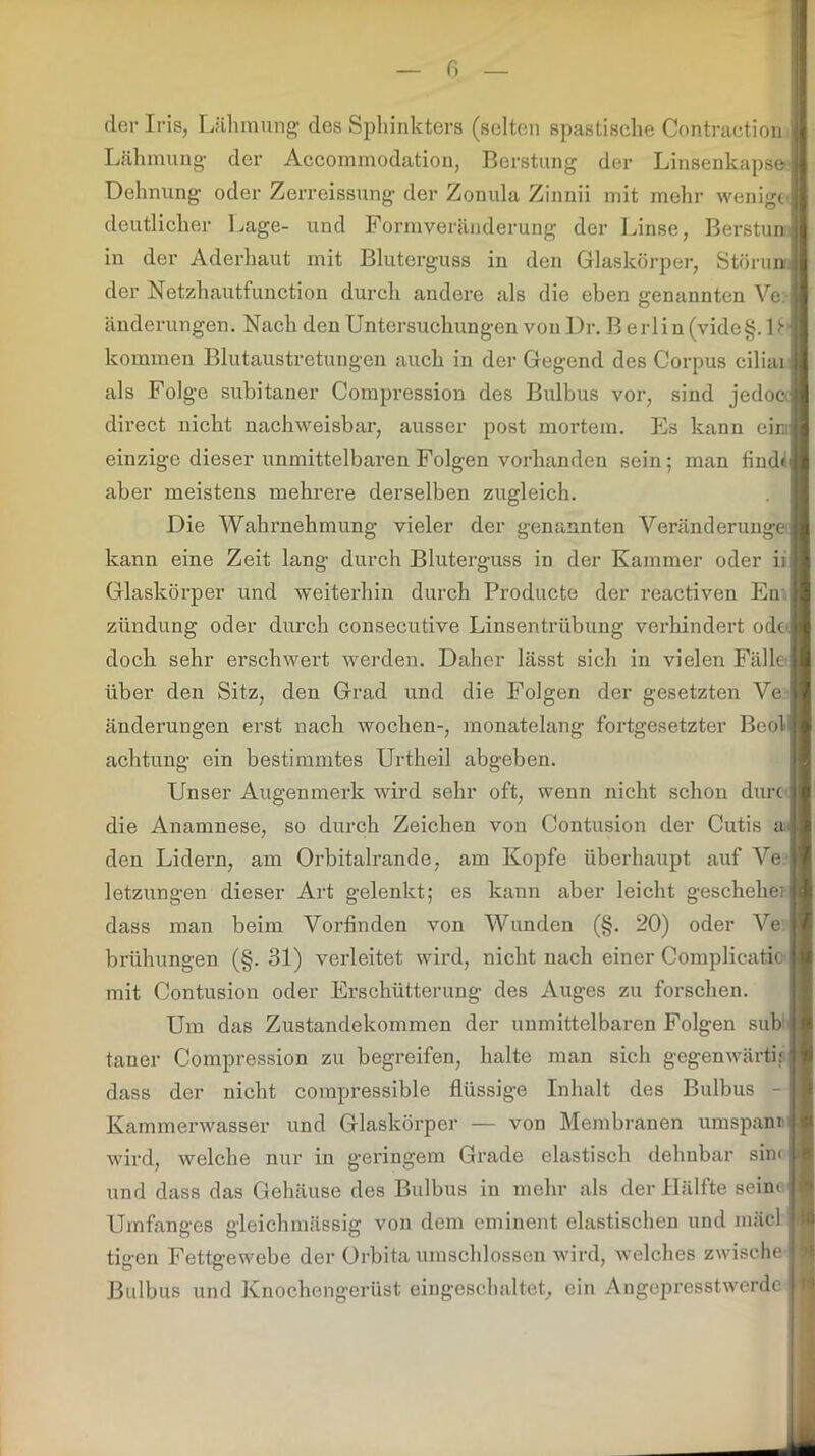 der Iris, Lähmung des Sphinkters (selten spastische Contraction Lähmung der Aecommodation, Berstung der Linsenkapse Dehnung oder Zerreissung der Zonula Zinnii mit mehr wenige deutlicher Lage- und Formveränderung der Linse, Berstun in der Aderhaut mit Bluterguss in den Glaskörper, Störun der Netzhautfunction durch andere als die eben genannten Ve: änderungen. Nach den Untersuchungen vouDr. B erliu (vide§. D kommen Blutaustretungen auch in der Gegend des Corpus ciliai als Folge subitaner Compression des Bulbus vor, sind jedoc direct nicht nachweisbar, ausser post mortem. Es kann eir einzige dieser unmittelbaren Folgen vorhanden sein; man find« aber meistens mehrere derselben zugleich. Die Wahrnehmung vieler der genannten Veränderung kann eine Zeit lang durch Bluterguss in der Kammer oder ii Glaskörper und weiterhin durch Producte der reactiven Ern ziindung oder durch consecutive Linsentrübung verhindert ode doch sehr erschwert werden. Daher lässt sich in vielen Fälle über den Sitz, den Grad und die Folgen der gesetzten Ve änderungen erst nach Wochen-, monatelang fortgesetzter Beol achtung ein bestimmtes Urtheil abgeben. Unser Augenmerk wird sehr oft, wenn nicht schon durc die Anamnese, so durch Zeichen von Contusion der Cutis a den Lidern, am Orbitalrande, am Kopfe überhaupt auf Ve letzungen dieser Art gelenkt; es kann aber leicht geschehe dass man beim Vorfinden von Wunden (§. 20) oder Ve brühungen (§. 31) verleitet wird, nicht nach einer Complicatio mit Contusion oder Erschütterung des Auges zu forschen. Um das Zustandekommen der unmittelbaren Folgen sub taner Compression zu begreifen, halte man sich gegenwärtig dass der nicht compressible flüssige Inhalt des Bulbus - Kammerwasser und Glaskörper — von Membranen umspann wird, welche nur in geringem Grade elastisch dehnbar sin< und dass das Gehäuse des Bulbus in mehr als der Hälfte seim Umfanges gleichmässig von dem eminent elastischen und mäcl tigen Fettgewebe der Orbita umschlossen wird, welches zwische Bulbus und Knochengerüst eingeschaltet, ein Angepresstwerde