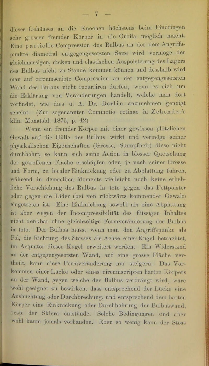 I dieses Gehäuses an die Knochen höchstens beim Kindringen I gehr grosser fremder Körper in die Orbita möglich macht. I Eine partielle Compression des Bulbus an der dem Angriffs- I punkte diametral entgegengesetzten Seite wird vermöge der gleichmässigen, dicken und elastischen Auspolsterung des Lagers des Bulbus nicht zu Stande kommen können und desshalb wird man auf circumscripte Compression an der entgegengesetzten [Wand des Bulbus nicht recurriren dürfen, wenn es sich um die Erklärung von Veränderungen handelt, welche man dort vorlindet, wie dies u. A. Dr. Berlin anzunehmen geneigt I scheint. (Zur sogenannten Commotio retinae in Zehender’s klin. Monatsbl. 1873, p. 42). Wenn ein fremder Körper mit einer gewissen plötzlichen Gewalt auf die Hülle des Bulbus wirkt und vermöge seiner physikalischen Eigenschaften (Grösse, Stumpfheit) diese nicht I durchbohrt, so kann sich seine Action in blosser Quetschung der getroffenen Fläche erschöpfen oder, je nach seiner Grösse und Form, zu localer Einknickung oder zu Abplattung führen, während in demselben Momente vielleicht noch keine erheb- liche Verschiebung des Bulbus in toto gegen das Fettpolster oder gegen die Lider (bei von rückwärts kommender Gewalt) eingetreten ist. Eine Einknickung sowohl als eine Abplattung ist aber wegen der Incompressibilität des flüssigen Inhaltes nicht denkbar ohne gleichzeitige Form Veränderung des Bulbus in toto. Der Bulbus muss, wenn man den Angriffspunkt als Pol, die Richtung des Stosses als Achse einer Kugel betrachtet, im Aequator dieser Kugel erweitert werden. Ein Widerstand an der entgegengesetzten Wand, auf eine grosse Fläche ver- theilt, kann diese Formveränderung nur steigern. Das Vor- kommen einer Lücke oder eines circumscripten harten Körpers an der Wand, gegen welche der Bulbus verdrängt wird, wäre wohl geeignet zu bewirken, dass entsprechend der Lücke eine Ausbuchtung oder Durchbrechung, und entsprechend dem harten Körper eine Einknickung oder Durchbohrung der Bulbuswand, resp. der Sklera entstünde. Solche Bedingungen sind aber wohl kaum jemals vorhanden. Eben so wenig kann der Stoss