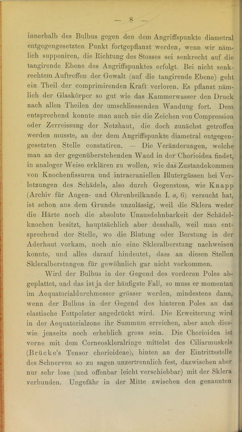 innerhalb des Bulbus gegen den dem Angriffspunkte diametral entgegengesetzten Punkt fortgepflanzt werden, wenn wir näm- lich supponiren, die Richtung des Stosses sei senkrecht auf die tangirende Ebene des Angriffspunktes erfolgt. Bei nicht senk- rechtem Auftreffen der Gewalt (auf die tangirende Ebene) geht j ein Theil der comprimirenden Kraft verloren. Es pflanzt näm- lich der Glaskörper so gut wie das Kammerwasser den Druck ; nach allen Theilen der umschliessenden Wandung fort. Dem entsprechend konnte man auch nie die Zeichen von Compression oder Zerreissung der Netzhaut, die doch zunächst getroffen werden musste, an der dem Angriffspunkte diametral entgegen- gesetzten Stelle constatiren. — Die Veränderungen, welche i man an der gegenüberstehenden Wand in der Chorioidea findet, in analoger Weise erklären zu wollen, wie das Zustandekommen von Knochenfissuren und intracraniellen Blutergüssen bei Ver- letzungen des Schädels, also durch Gegenstoss, wie Knapp (Archiv für Augen- und Ohrenheilkunde I. a, 6) versucht hat, ist schon aus dem Grunde unzulässig, weil die Sklera weder die Härte noch die absolute Unausdehnbarkeit der Schädel- knochen besitzt, hauptsächlich aber desshalb, weil man ent- sprechend der Stelle, wo die Blutung oder Berstung in der Aderhaut vorkam, noch nie eine Skleralberstung nachweisen konnte, und alles darauf hindeutet, dass an diesen Stellen Skleralberstungen für gewöhnlich gar nicht Vorkommen. Wird der Bulbus in der Gegend des vorderen Poles ab- geplattet, und das ist ja der häufigste Fall, so muss er momentan im Aequatorialdurchmesser grösser werden, mindestens dann, wenn der Bulbus in der Gegend des hinteren Poles an das elastische Fettpolster angedrückt wird. Die Erweiterung wird in der Aequatorialzone ihr Summum erreichen, aber auch dies- wie jenseits noch erheblich gross sein. Die Chorioidea ist vorne mit dem Corneoskleralriuge mittelst des Ciliarmuskels (Brücke’s Tensor chorioideae), hinten an der Eintrittsstelle des Sehnerven so zu sagen unzertrennlich fest, dazwischen aber nur sehr lose (und offenbar leicht verschiebbar) mit der Sklera verbunden. Ungefähr in der Mitte zwischen den genannten M