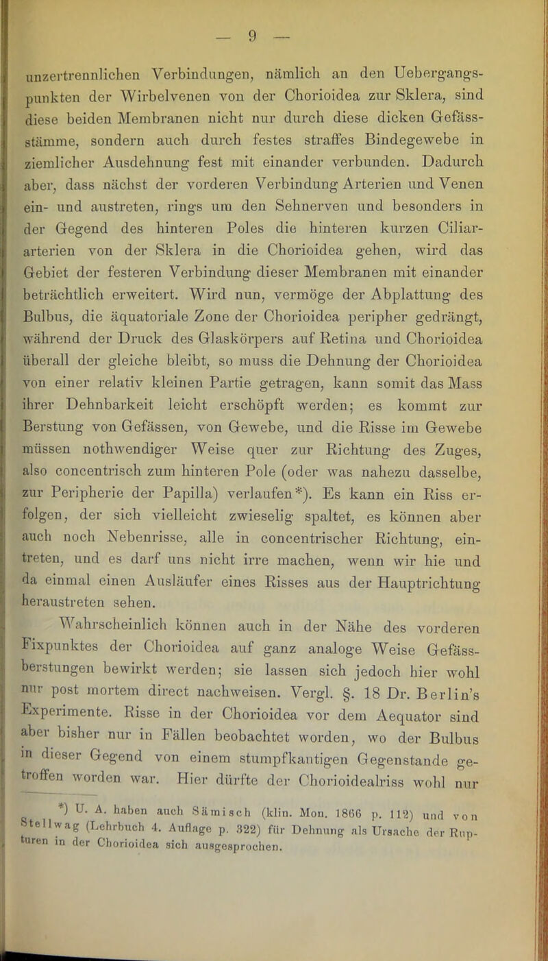 unzertrennlichen Verbindungen, nämlich an den Uebergangs- punkten der Wirbelvenen von der Chorioidea zur Sklera, sind diese beiden Membranen nicht nur durch diese dicken Gefäss- stämme, sondern auch durch festes straffes Bindegewebe in ziemlicher Ausdehnung fest mit einander verbunden. Dadurch aber, dass nächst der vorderen Verbindung Arterien und Venen ein- und austreten, rings um den Sehnerven und besonders in der Gegend des hinteren Poles die hinteren kurzen Ciliar- arterien von der Sklera in die Chorioidea gehen, wird das Gebiet der festeren Verbindung dieser Membranen mit einander beträchtlich erweitert. Wird nun, vermöge der Abplattung des Bulbus, die äquatoriale Zone der Chorioidea peripher gedrängt, während der Druck des Glaskörpers auf Retina und Chorioidea überall der gleiche bleibt, so muss die Dehnung der Chorioidea von einer relativ kleinen Partie getragen, kann somit das Mass ihrer Dehnbarkeit leicht erschöpft werden; es kommt zur Berstung von Gefässen, von Gewebe, und die Risse im Gewebe müssen nothwendiger Weise quer zur Richtung des Zuges, also concentrisch zum hinteren Pole (oder was nahezu dasselbe, zur Peripherie der Papilla) verlaufen*). Es kann ein Riss er- folgen, der sich vielleicht zwieselig spaltet, es können aber auch noch Nebenrisse, alle in concentrischer Richtung, ein- treten, und es darf uns nicht irre machen, wenn wir hie und da einmal einen Ausläufer eines Risses aus der Hauptrichtung heraustreten sehen. V ahrscheinlich können auch in der Nähe des vorderen Fixpunktes der Chorioidea auf ganz analoge Weise Gefäss- berstungen bewirkt werden; sie lassen sich jedoch hier wohl nur post mortem direct nachweisen. Vergl. §. 18 Dr. Berlin’s Experimente. Risse in der Chorioidea vor dein Aequator sind aber bisher nur in Fällen beobachtet worden, wo der Bulbus in dieser Gegend von einem stumpf kantigen Gegenstände ge- troffen worden war. Hier dürfte der Chorioidealriss wohl nur *) U- A- haben auch Sämisch (klin. Mou. 18<>6 p. 112) und von Stellwag (Lehrbuch 4. Auflage p. 322) für Dehnung als Ursache der Rup- turen in der Chorioidea sich ausgesprochen.