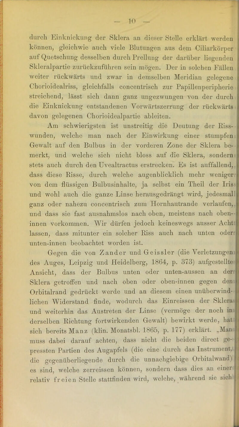 durch Einknickung der Sklera an dieser Stolle erklärt werden i können, gleichwie auch viele Blutungen aus dem Ciliarkörper auf Quetschung desselben durch Prellung der darüber liegenden j Skleralpartie zurückzuführen sein mögen. Der in solchen Fällen I weiter rückwärts und zwar in demselben Meridian gelegene | Chorioidealriss, gleichfalls concentrisch zur Papillenperipherie i streichend, lässt sich dann ganz ungezwungen von der durch i die Einknickung entstandenen Vorwärtszerrung der rückwärts i davon gelegenen Chorioidealpartie ableiten. Am schwierigsten ist unstreitig die Deutung der Riss- ! wunden, welche man nach der Einwirkung einer stumpfen: Gewalt auf den Bulbus in der vorderen Zone der Sklera be- ; merkt, und welche sich nicht bloss auf die Sklera, sondern stets auch durch den Uvealtractus erstrecken. Es ist auffallend, dass diese Risse, durch welche augenblicklich mehr weniger von dem flüssigen Bulbusinhalte, ja selbst ein Theil der Iris-; und wohl auch die ganze Linse herausgedrängt wird, jedesmal, ganz oder nahezu concentrisch zum Hornhautrande verlaufen, und dass sie fast ausnahmslos nach oben, meistens nach oben--: innen Vorkommen. Wir dürfen jedoch keineswegs ausser Acht lassen, dass mitunter ein solcher Riss auch nach unten oderij unten-innen beobachtet worden ist. Gegen die von Zander und Geissler (die Verletzungen j des Auges, Leipzig und Pleidelberg, 1864, p. 373) autgestellte Ansicht, dass der Bulbus unten oder unten-aussen an der-: Sklera getroffen und nach oben oder oben-innen gegen den Orbitalrand gedrückt werde und an diesem einen unüberwind- lichen Widerstand finde, wodurch das Einreissen der Sklera, i fl und weiterhin das Austreten der Linse (vermöge der noch in derselben Richtung fortwirkenden Gewalt) bewirkt werde, hat . sich bereits Manz (klin. Monatsbl. 1865, p. 177) erklärt. „Mam I muss dabei darauf achten, dass nicht die beiden direct ge- I pressten Partien des Augapfels (die eine durch das Instrument, die gegenüberliegende durch die unnachgiebige Orbitalwand) li es sind, welche zerreissen können, sondern dass dies an einer l relativ freien Stelle stattfinden wird, welche, während sie sich <