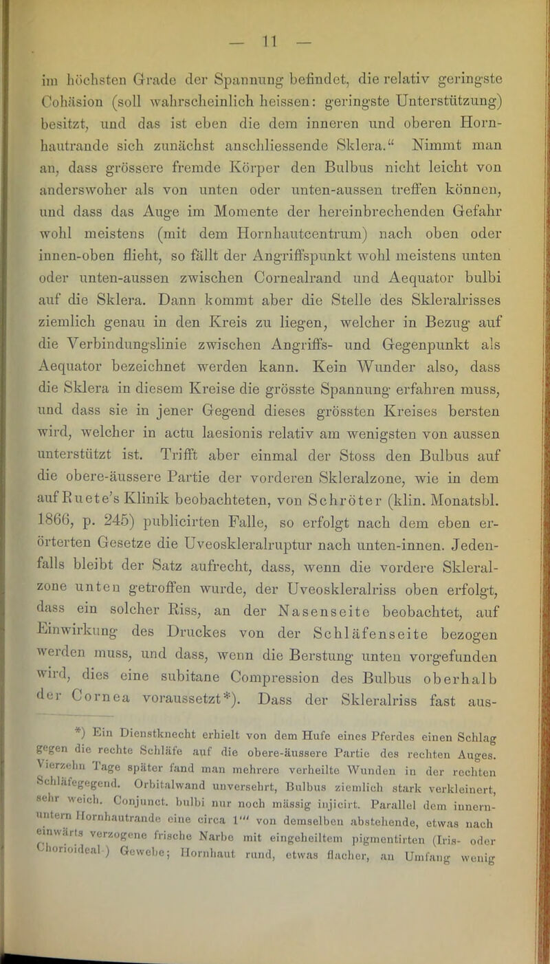 im höchsten Grade der Spannung befindet, die relativ geringste Cohäsion (soll wahrscheinlich heissen: geringste Unterstützung) besitzt, und das ist eben die dem inneren und oberen Horn- hautrande sich zunächst anschliessende Sklera.“ Nimmt man an, dass grössere fremde Körper den Bulbus nicht leicht von anderswoher als von unten oder unten-aussen treffen können, und dass das Auge im Momente der hereinbrechenden Gefahr wohl meistens (mit dem Hornhautcentrum) nach oben oder innen-oben flieht, so fällt der Angriffspunkt wohl meistens unten oder unten-aussen zwischen Cornealrand und Aequator bulbi auf die Sklera. Dann kommt aber die Stelle des Skleralrisses ziemlich genau in den Kreis zu liegen, welcher in Bezug auf die Verbindungslinie zwischen Angriffs- und Gegenpunkt als Aequator bezeichnet werden kann. Kein Wunder also, dass die Sklera in diesem Kreise die grösste Spannung erfahren muss, und dass sie in jener Gegend dieses grössten Kreises bersten wird, welcher in actu laesionis relativ am wenigsten von aussen unterstützt ist. Trifft aber einmal der Stoss den Bulbus auf die obere-äussere Partie der vorderen Skleralzone, wie in dem auf Ru et e’s Klinik beobachteten, von Schröter (klin. Monatsbl. 1866, p. 245) publicirten Falle, so erfolgt nach dem eben er- örterten Gesetze die Uveoskleralruptur nach unten-innen. Jeden- falls bleibt der Satz aufrecht, dass, wenn die vordere Skleral- zone unten getroffen wurde, der Uveoskleralriss oben erfolgt, dass ein solcher Riss, an der Nasen Seite beobachtet, auf Uinwirkung des Druckes von der Schläfenseite bezogen werden muss, und dass, wenn die Berstung unten vorgefunden wird, dies eine subitane Compression des Bulbus oberhalb dci Cornea voraussetzt■’). Dass der Skleralriss fast aus- *) Ein Dienstknecht erhielt von dem Hufe eines Pferdes einen Schlag gegen die rechte Schlüte auf die obere-äussere Partie des rechten Auges. Vierzehn Jage später fand man mehrere verheilte Wunden in der rechten Schläfegegend. Orbitalwand unversehrt, Bulbus ziemlich stark verkleinert, sehr weich. Conjunct. bulbi nur noch mässig injicirt. Parallel dem innern- untern Hornhautrande eine circa V“ von demselben abstehende, etwas nach einwärts verzogene frische Narbe mit eingeheiltem pigmentirten (Iris- oder lonoideal ) Gewebe; Hornhaut rund, etwas flacher, an Umfang wenig