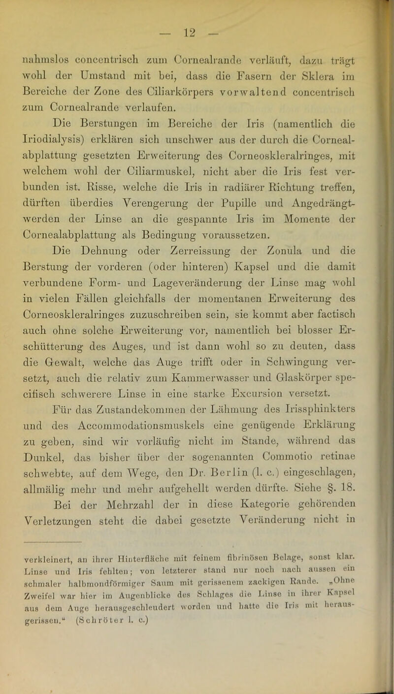 nahmslos concentrisch ziun Cornealrande verläuft, dazu träsrt wohl der Umstand mit bei, dass die Fasern der Sklera im Bereiche der Zone des Ciliarkörpers vorwaltend concentrisch zum Cornealrande verlaufen. Die Berstungen im Bereiche der Iris (namentlich die Iriodialysis) erklären sich unschwer aus der durch die Corneal- abplattung gesetzten Erweiterung des Corneoskleralringes, mit welchem wohl der Ciliarmuskel, nicht aber die Iris fest ver- bunden ist. Risse, welche die Iris in radiärer Richtung treffen, dürften überdies Verengerung der Pupille und Angedrängt- werden der Linse an die gespannte Iris im Momente der Cornealabplattung als Bedingung voraussetzen. Die Dehnung oder Zerreissung der Zonula und die Berstung der vorderen (oder hinteren) Kapsel und die damit verbundene Form- und Lageveränderung der Linse mag wohl in vielen Fällen gleichfalls der momentanen Erweiterung des Corneoskleralringes zuzuschreiben sein, sie kommt aber factisch auch ohne solche Erweiterung vor, namentlich bei blosser Er- schütterung des Auges, und ist dann wohl so zu deuten, dass die Gewalt, welche das Auge trifft oder in Schwingung ver- setzt, auch die relativ zum Kammerwasser und Glaskörper spe- eifisch schwerere Linse in eine starke Excursion versetzt. Für das Zustandekommen der Lähmung des Irissphinkters und des Accommodationsmuskels eine genügende Erklärung zu geben, sind wir vorläufig nicht im Stande, während das Dunkel, das bisher über der sogenannten Commotio retinae schwebte, auf dem Wege, den Dr. Berlin (1. c.) eingeschlagen, allmälig mehr und mehr aufgehellt werden dürfte. Siehe §. 18. Bei der Mehrzahl der in diese Kategorie gehörenden Verletzungen steht die dabei gesetzte Veränderung nicht in verkleinert, an ihrer Hiiiterfläehe mit feinem fibrinösen Belage, sonst klar. Linse und Iris fehlten; von letzterer stand nur noch nach aussen ein schmaler halbmondförmiger Saum mit gerissenem zackigen Rande. „Ohne Zweifel war hier im Augenblicke des Schlages die Linse in ihrer Kapsel aus dem Auge herausgeschleudert worden und hatte die Iris mit heraus- gerissen,“ (Schröter 1. c.)