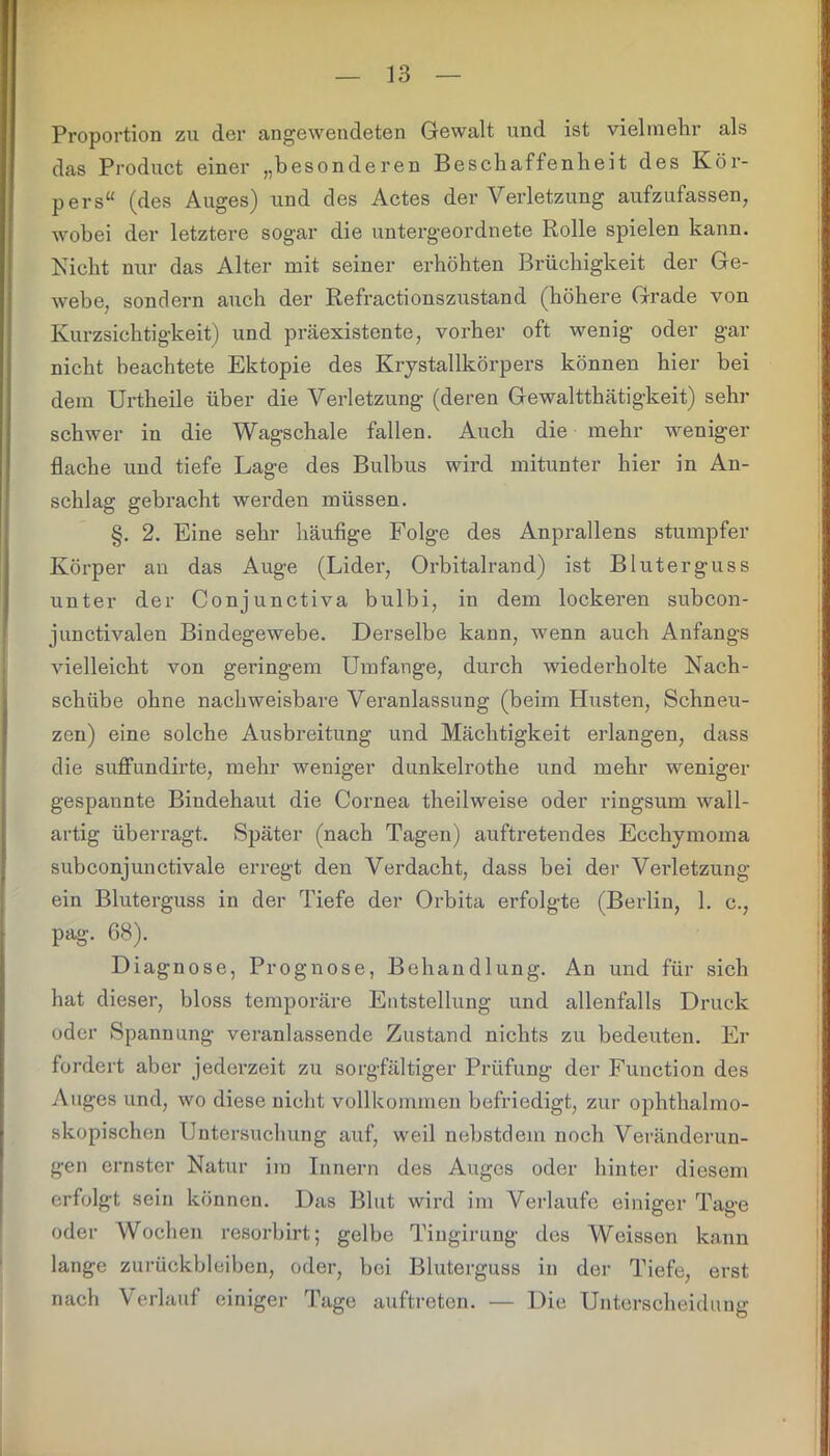 Proportion zu der angewendeten Gewalt und ist vielmehr als das Product einer „besonderen Beschaffenheit des Kör- pers“ (des Auges) und des Actes der Verletzung aufzufassen, wobei der letztere sogar die untergeordnete Rolle spielen kann. Nicht nur das Alter mit seiner erhöhten Brüchigkeit der Ge- webe, sondern auch der Refractionszustand (höhere Grade von Kurzsichtigkeit) und präexistente, vorher oft wenig oder gar nicht beachtete Ektopie des Kiystallkörpers können hier bei dem Urtheile über die Verletzung (deren Gewaltthätigkeit) sehr schwer in die Wagschale fallen. Auch die mehr weniger flache und tiefe Lage des Bulbus wird mitunter hier in An- schlag gebracht werden müssen. §. 2. Eine sehr häufige Folge des Anprallens stumpfer Körper an das Auge (Lider, Orbitalrand) ist Bluterguss unter der Conjunctiva bulbi, in dem lockeren subcon- junctivalen Bindegewebe. Derselbe kann, wenn auch Anfangs vielleicht von geringem Umfange, durch wiederholte Nach- schübe ohne nachweisbare Veranlassung (beim Husten, Schneu- zen) eine solche Ausbreitung und Mächtigkeit erlangen, dass die suffundirte, mehr weniger dunkelrothe und mehr weniger gespannte Bindehaut die Cornea theilweise oder ringsum wall- artig überragt. Später (nach Tagen) auftretendes Ecchymoma subconjunctivale erregt den Verdacht, dass bei der Verletzung ein Bluterguss in der Tiefe der Orbita erfolgte (Berlin, 1. c., pag. 68). Diagnose, Prognose, Behandlung. An und für sich hat dieser, bloss temporäre Entstellung und allenfalls Druck oder Spannung veranlassende Zustand nichts zu bedeuten. Er fordert aber jederzeit zu sorgfältiger Prüfung der Function des Auges und, wo diese nicht vollkommen befriedigt, zur ophthalmo- skopischen Untersuchung auf, weil nebstdem noch Veränderun- gen ernster Natur im Innern des Auges oder hinter diesem erfolgt sein können. Das Blut wird im Verlaufe einiger Tage oder Wochen resorbirt; gelbe Tingirung des Weissen kann lange Zurückbleiben, oder, bei Bluterguss in der Tiefe, erst nach Verlauf einiger Tage auftreten. — Die Unterscheidung