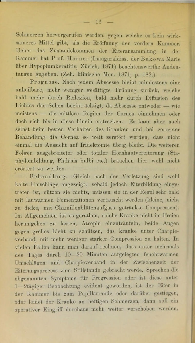 1(> Schmerzen hervorgerufen werden, gegen welche es kein wirk- sameres Mittel gibt, als die Eröffnung der vordem Kammer. Ueber das Zustandekommen der Eiteransammlung in der Kammer hat Prof. Horner (Inauguraldiss. der Bukowa Marie über Hypopiumkeratitis, Zürich, 1871) beachtenswerte Andeu- tungen gegeben. (Zeh. klinische Mon. 1871, p. 182.) Prognose. Nach jedem Abscesse bleibt mindestens eine unheilbare, mehr weniger gesättigte Trübung zurück, welche bald mehr durch Reflexion, bald mehr durch Diffusion des Lichtes das Sehen beeinträchtigt, da Abscesse entweder — wie meistens — die mittlere Region der Cornea einnehmen oder doch sich bis in diese hinein ei’strecken. Es kann aber auch selbst beim besten Verhalten des Kranken und bei correcter Behandlung die Cornea so weit zerstört werden, dass nicht einmal die Aussicht auf Iridektomie übrig bleibt. Die weiteren Folgen ausgebreiteter oder totaler Hornhautvereiterung (Sta- phylombildung, Phthisis bulbi etc.) brauchen hier wohl nicht erörtert zu werden. Behandlung. Gleich nach der Verletzung sind wohl kalte Umschläge angezeigt; sobald jedoch Eiterbildung einge- treten ist, nützen sie nichts, müssen sie in der Regel sehr bald mit lauwarmen Fomentationen vertauscht werden (kleine, nicht zu dicke, mit Chamillenblütenaufguss getränkte Compressen). Im Allgemeinen ist es gerathen, solche Kranke nicht im Freien herumgehen zu lassen, Atropin einzuträufeln, beide Augen gegen grelles Licht zu schützen, das kranke unter Charpie- verband, mit mehr weniger starker Compression zu halten. In vielen Fällen kann man darauf rechnen, dass unter mehrmals des Tages durch 10—20 Minuten aufgelegten feuchtwarmen Umschlägen und Charpieverband in der Zwischenzeit der Eiterungsprocoss zum Stillstände gebracht werde. Sprechen die obgenannten Symptome für Progression oder ist diese unter 1—2tägiger Beobachtung evident geworden, ist der Eiter in der Kammer bis zum Pupillarrande oder darüber gestiegen, oder leidet der Kranke an heftigen Schmerzen, dann soll ein operativer Eingriff durchaus nicht weiter verschoben werden.