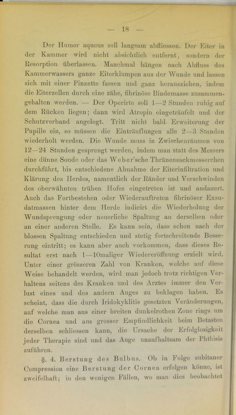 Der Humor iiqueus soll langsam abfliessen. Der Heiter in clor Kammer wird nicht absichtlich entfernt, sondern der Resorption überlassen. Manchmal hängen nach Abfluss des Kammerwassers ganze Diterklumpen aus der Wunde und lassen sich mit einer Pinzette fassen und ganz herausziehen, indem die Eiterzellen durch eine zähe, fibrinöse Bindemasse zusannnen- gehalten werden. — Der Operirte soll 1—2 Stunden ruhig auf dem Rücken liegen; dann wird Atropin eingeträufelt und der Schutzverband angelegt. Tritt nicht bald Erweiterung der Pupille ein, so müssen die Einträuflungen alle 2—3 Stunden wiederholt werden. Die Wunde muss in Zwischenräumen von 12 — 24 Stunden gesprengt werden, indem man statt des Messers eine dünne Sonde oder das Weber’sche Thränensackmesserchen durchführt, bis entschiedene Abnahme der Eiterinfiltration und Klärung des Herdes, namentlich der Ränder und Verschwinden des oberwähnten trüben Hofes eingetreten ist und andauert. Auch das Fortbestehen oder Wiederauftreten fibrinöser Exsu- datmassen hinter dem Herde indicirt die Wiederholung der Wundsprengung oder neuerliche Spaltung an derselben oder an einer anderen Stelle. Es kann sein, dass schon nach der blossen Spaltung entschieden und stetig fortschreitende Besse- rung eintritt; es kann aber auch Vorkommen, dass dieses Re- sultat erst nach 1—lOmaliger Wiedereröffnung erzielt wird. Unter einer grösseren Zahl von Kranken, welche auf diese Weise behandelt werden, wird man jedoch trotz richtigen Ver- haltens seitens des Kranken und des Arztes immer den Ver- lust eines und des andern Auges zu beklagen haben. Es scheint, dass die durch Iridokyklitis gesetzten Veränderungen, auf welche man aus einer breiten dunkelrothen Zone rings um die Cornea und aus grosser Empfindlichkeit beim Betasten derselben schliessen kann, die Ursache der Erfolglosigkeit jeder Therapie sind und das Auge unaufhaltsam der Phthisis zuführen. §. 4. Berstung des Bulbus. Ob in Folge Compression eine Berstung der Cornea erfolgen zweifelhaft; in den wenigen Fällen, wo man dies subitaner könne, ist beobachtet
