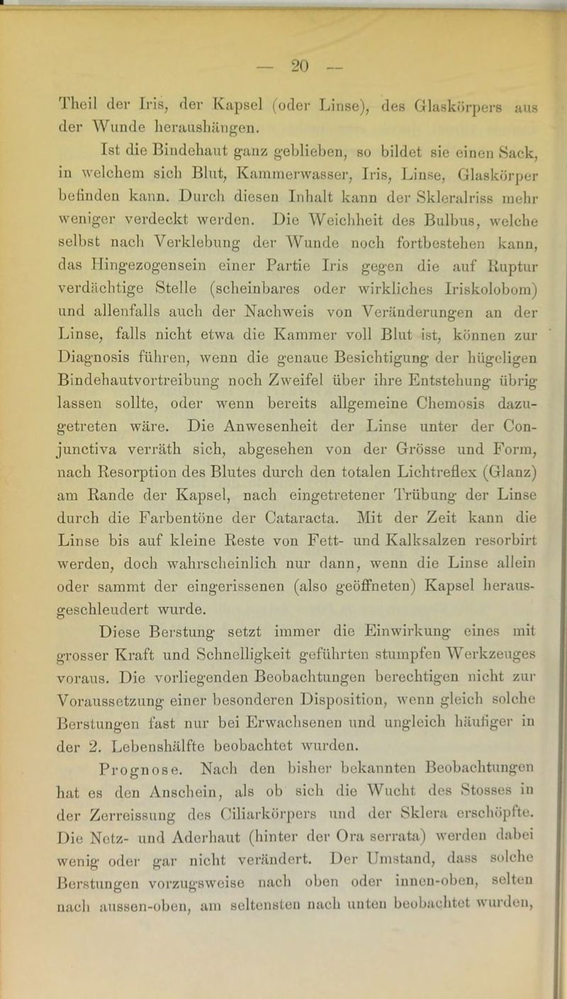 1 heil der Iris, der Kapsel (oder Linse), des Glaskörpers aus der Wunde heraushängen. Ist die Bindehaut ganz geblieben, so bildet sie einen Sack, in welchem sich Blut, Kamnienvasser, Iris, Linse, Glaskörper befinden kann. Durch diesen Inhalt kann der Skleralriss mehr weniger verdeckt werden. Die Weichheit des Bulbus, welche selbst nach Verklebung der Wunde noch fortbestehen kann, das Ilingezogensein einer Partie Iris gegen die auf Ruptur verdächtige Stelle (scheinbares oder wirkliches Iriskolobom) und allenfalls auch der Nachweis von Veränderungen an der Linse, falls nicht etwa die Kammer voll Blut ist, können zur Diagnosis führen, wenn die genaue Besichtigung der hügeligen Bindehautvortreibung noch Zweifel über ihre Entstehung übrig- lassen sollte, oder wenn bereits allgemeine Chemosis dazu- getreten wäre. Die Anwesenheit der Linse unter der Con- junctiva verräth sich, abgesehen von der Grösse und Form, nach Resorption des Blutes durch den totalen Lichtreflex (Glanz) am Rande der Kapsel, nach eingetretener Trübung der Linse durch die Farbentöne der Cataracta. Mit der Zeit kann die Linse bis auf kleine Reste von Fett- und Kalksalzen resorbirt werden, doch wahrscheinlich nur dann, wenn die Linse allein oder samrat der eingerissenen (also geöffneten) Kapsel heraus- geschleudert wurde. Diese Berstung setzt immer die Einwirkung eines mit grosser Kraft und Schnelligkeit geführten stumpfen Werkzeuges voraus. Die vorliegenden Beobachtungen berechtigen nicht zur Voraussetzung einer besonderen Disposition, wenn gleich solche Berstungen fast nur bei Erwachsenen und ungleich häufiger in der 2. Lebenshälfte beobachtet wurden. Prognose. Nach den bisher bekannten Beobachtungen hat es den Anschein, als ob sich die Wucht des Stosses in der Zerreissung des Ciliarkörpers und der Sklera erschöpfte. Die Netz- und Aderhaut (hinter der Ora serrata) werden dabei wenig- oder gar nicht verändert. Der Umstand, dass solche Berstungen vorzugsweise nach oben oder innen-oben, selten nach aussen-oben, am seltensten nach unten beobachtet wurden,
