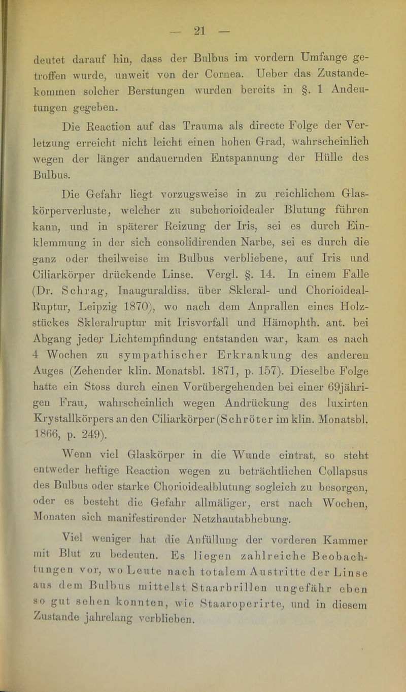 deutet darauf hin, dass der Bulbus im vordem Umfange ge- troffen wurde, unweit von der Cornea. Heber das Zustande- kommen solcher Berstungen wurden bereits in §. 1 Andeu- tungen gegeben. Die Reaction auf das Trauma als directe Folge der Ver- letzung erreicht nicht leicht einen hohen Grad, wahrscheinlich wegen der länger andauernden Entspannung der Hülle des Bulbus. Die Gefahr liegt vorzugsweise in zu reichlichem Glas- körperverluste, welcher zu subchorioidealer Blutung führen kann, und in späterer Reizung der Iris, sei es durch Ein- klemmung in der sich consolidirenden Narbe, sei es durch die ganz oder theilweise im Bulbus verbliebene, auf Iris und Ciliarkörper drückende Linse. Vergl. §. 14. In einem Falle (Dr. Schräg, Inauguraldiss. über Skleral- und Chorioideal- Ruptur, Leipzig 1870), wo nach dem Anprallen eines Holz- stückes Skleralruptur mit Irisvorfall und Hämophth. ant. bei Abgang jeder Lichtempfindung entstanden war, kam es nach 4 Wochen zu sjanpathischer Erkrankung des anderen Auges (Zehender klin. Monatsbl. 1871, p. 157). Dieselbe Folge hatte ein Stoss durch einen Vorübergehenden bei einer 69jähri- gen Frau, wahrscheinlich wegen Andrückung des luxirten Krystallkörpers an den Ciliarkörper (Schröter im klin. Monatsbl. 1866, p. 249). Wenn viel Glaskörper in die Wunde eintrat, so steht entweder heftige Reaction wegen zu beträchtlichen Collapsus des Bulbus oder starke Chorioidealblutung sogleich zu besorgen, oder es besteht die Gefahr allmäliger, erst nach Wochen, Monaten sich manifestirender Netzhautabhebung. Viel weniger hat die Anfüllung der vorderen Kammer mit Blut zu bedeuten. Es liegen zahlreiche Beobach- tungen vor, wo Leute nach totalem Austritte der Linse aus dem Bulbus mittelst Staarbri llen ungefähr eben so gut sehen konnten, wie Staaroperirte, und in diesem Zustande jahrelang verblieben.