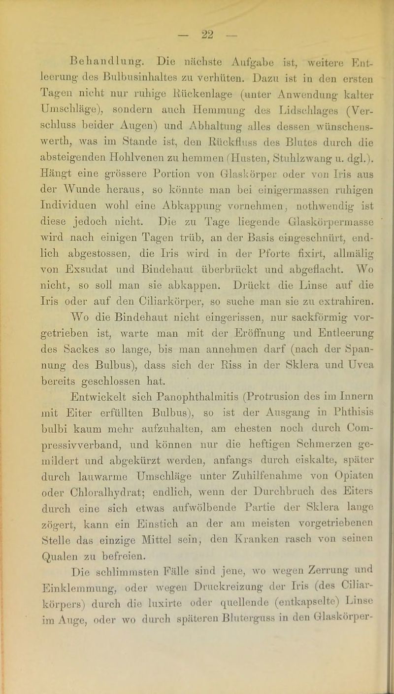 Behandlung. Die nächste Aufgabe ist, weitere Ent- leerung des Bulbusinhaltes zu verhüten. Dazu ist in den ersten Tagen nicht nur ruhige Rückenlage (unter Anwendung kalter Umschläge), sondern auch Hemmung des Lidschlages (Ver- schluss beider Augen) und Abhaltung alles dessen wünschens- werth, was im Stande ist, den Rückfluss des Blutes durch die absteigenden Hohlvenen zu hemmen (Husten, Stuhlzwang u. dgl.). Hängt eine grössere Portion von Glaskörper oder von Iris aus der Wunde heraus, so könnte man bei einigermassen ruhigen Individuen wohl eine Abkappung vornehmen, nothwendig ist diese jedoch nicht. Die zu Tage liegende Glaskörpermasse wird nach einigen Tagen trüb, an der Basis eingeschnürt, end- lich abgestossen, die Iris wird in der Pforte fixirt, allmälig von Exsudat und Bindehaut üb er brückt und abgeflacht. Wo nicht, so soll man sie abkappen. Drückt die Linse auf die Iris oder auf den Ciliarkörper, so suche man sie zu extrahiren. Wo die Bindehaut nicht eingerissen, nur sackförmig vor- getrieben ist, warte man mit der Eröffnung und Entleerung des Sackes so lange, bis man anuehraen darf (nach der Span- nung des Bulbus), dass sich der Riss in der Sklera und Uvea bereits geschlossen hat. Entwickelt sich Panophthalmitis (Protrusion des im Innern mit Eiter erfüllten Bulbus), so ist der Ausgang in Phthisis bulbi kaum mehr aufzuhalten, am ehesten noch durch Com- pressivverband, und können nur die heftigen Schmerzen ge- mildert und abgekürzt werden, anfangs durch eiskalte, später durch lauwarme Umschläge unter Zuhilfenahme von Opiaten oder Chloralhydrat; endlich, wenn der Durchbruch des Eiters durch eine sich etwas aufwölbende Partie der Sklera lange zögert, kann ein Einstich an der am meisten vorgetriebenen Stelle das einzige Mittel sein, den Kranken rasch von seinen Qualen zu befreien. Die schlimmsten Fälle sind jene, wo wegen Zerrung und Einklemmung, oder wegen Druckreizung der Iris (des Cihar- körpers) durch die luxirte oder quellende (entkapselte) Linse im Auge, oder wo durch späteren Bluterguss in den Glaskörper-