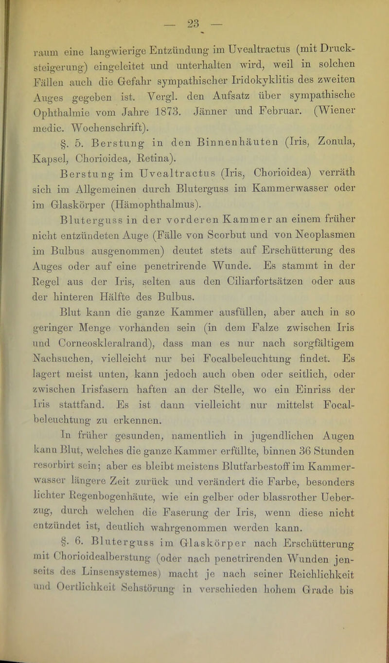 raum eine langwierige Entzündung im Uvealtractus (mit Druck- steigerung) eingeleitet und unterhalten wird, weil in solchen Fällen auch die Gefahr sympathischer Iridokyklitis des zweiten Auges gegeben ist. Vergl. den Aufsatz über sympathische Ophthalmie vom Jahre 1873. Jänner und Februar. (Wiener medie. Wochenschrift). §. 5. Berstung in den Binnenhäuten (Iris, Zonula, Kapsel, Chorioidea, Retina). Berstung im Uvealtractus (Iris, Chorioidea) verräth sich im Allgemeinen durch Bluterguss im Kammerwasser oder im Glaskörper (Hämophthalmus). Bluterguss in der vorderen Kammer an einem früher nicht entzündeten Auge (Fälle von Scorbut und von Neoplasmen im Bulbus ausgenommen) deutet stets auf Erschütterung des Auges oder auf eine penetrirende Wunde. Es stammt in der Regel aus der Iris, selten aus den Ciliarfortsätzen oder aus der hinteren Hälfte des Bulbus. Blut kann die ganze Kammer ausfüllen, aber auch in so geringer Menge vorhanden sein (in dem Falze zwischen Iris und Corneoskleralrand), dass man es nur nach sorgfältigem Nachsuchen, vielleicht nur bei Focalbeleuchtung findet. Es lagert meist unten, kann jedoch auch oben oder seitlich, oder zwischen Irisfasern haften an der Stelle, wo eiu Einriss der Iris stattfand. Es ist dann vielleicht nur mittelst Focal- beleuchtung zu erkennen. ln früher gesunden, namentlich in jugendlichen Augen kann Blut, welches die ganze Kammer erfüllte, binnen 36 Stunden resorbirt sein; aber es bleibt meistens Blutfarbestoffim Kammer- wasser längere Zeit zurück und verändert die Farbe, besonders lichter Regenbogenhäute, wie ein gelber oder blassrother Ueber- zug, durch welchen die Faserung der Iris, wenn diese nicht entzündet ist, deutlich wahrgenommen werden kann. §. 6. Bluterguss im Glaskörper nach Erschütterung mit Chorioidealberstung (oder nach penetrirenden Wunden jen- seits des Linsensystemes) macht je nach seiner Reichlichkeit und Oertlichkeit Sehstörung in verschieden hohem Grade bis