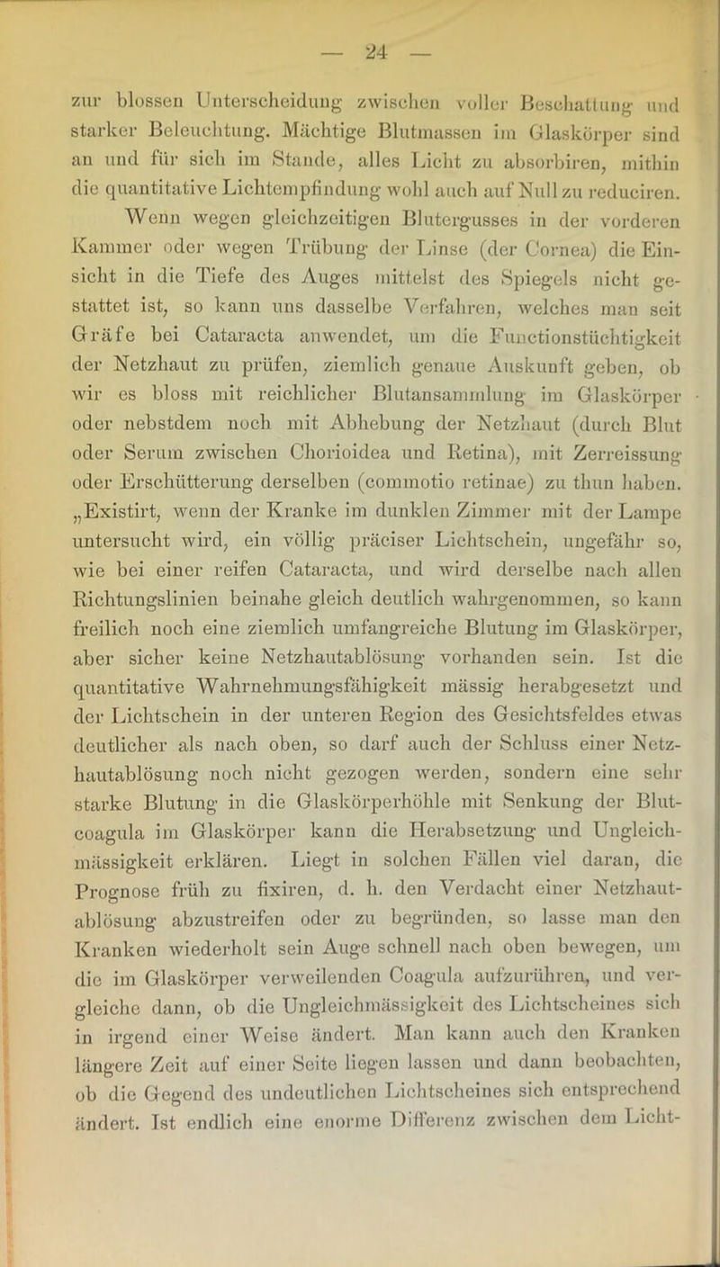 zur blossen Unterscheidung zwischen voller Beschattung und starker Beleuchtung, Mächtige Blutmassen im Glaskörper sind an und für sich im Stande, alles Licht zu absorbiren, mithin die quantitative Lichtempfindung wohl auch auf Null zu reduciren. Wenn wegen gleichzeitigen Blutergusses in der vorderen Kammer oder wegen Trübung der Linse (der Cornea) die Ein- sicht in die Tiefe des Auges mittelst des Spiegels nicht ge- stattet ist, so kann uns dasselbe Verfahren, welches man seit Gräfe bei Cataracta anwendet, um die Functionstüchtigkeit der Netzhaut zu prüfen, ziemlich genaue Auskunft geben, ob wir es bloss mit reichlicher Blutansammlung im Glaskörper oder nebstdem noch mit Abhebung der Netzhaut (durch Blut oder Serum zwischen Chorioidea und Retina), mit Zerreissung oder Erschütterung derselben (commotio retinae) zu tlmn haben. „Existirt, wenn der Kranke im dunklen Zimmer mit der Lampe untersucht wird, ein völlig präciser Lichtschein, ungefähr so, wie bei einer reifen Cataracta, und wird derselbe nach allen Richtungslinien beinahe gleich deutlich wahrgenommen, so kann freilich noch eine ziemlich umfangreiche Blutung im Glaskörper, aber sicher keine Netzhautablösung vorhanden sein. Ist die quantitative Wahrnehmungsfähigkeit massig herabgesetzt und der Lichtschein in der unteren Region des Gesichtsfeldes etwas deutlicher als nach oben, so darf auch der Schluss einer Netz- hautablösung noch nicht gezogen werden, sondern eine sein- starke Blutung in die Glaskörperhöhle mit Senkung der Blut- coagula im Glaskörper kann die Herabsetzung und Ungleich- mässigkeit erklären. Liegt in solchen Fällen viel daran, die Prognose früh zu fixiren, d. h. den Verdacht einer Netzhaut- ablösung abzustreifen oder zu begründen, so lasse man den Kranken wiederholt sein Auge schnell nach oben bewegen, um die im Glaskörper verweilenden Coagula aufzurühren, und ver- gleiche dann, ob die Ungleichmässigkeit des Lichtscheines sich in irgend einer Weise ändert. Man kann auch den Kranken längere Zeit auf einer Seite liegen lassen und dann beobachten, ob die Gegend des undeutlichen Lichtscheines sich entsprechend ändert. Ist endlich eine enorme Differenz zwischen dem Licht-