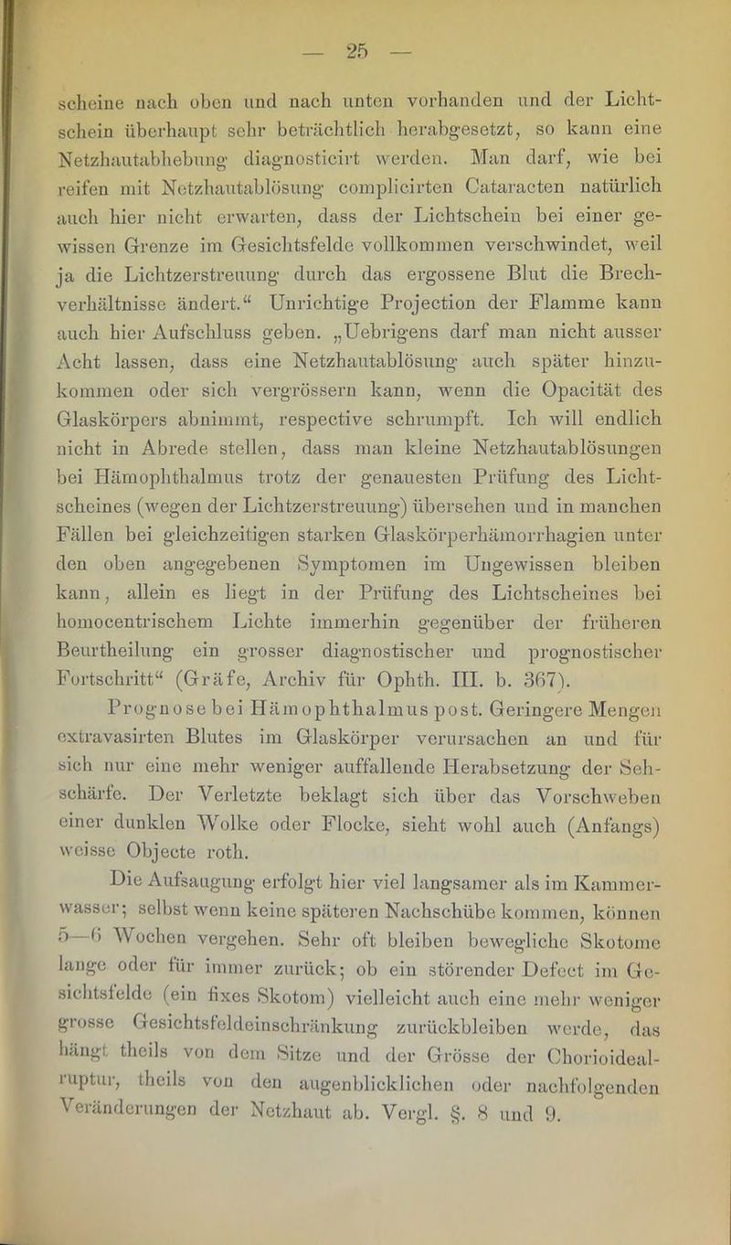scheine nach oben und nach unten vorhanden und der Licht- schein überhaupt sehr beträchtlich herabgesetzt, so kann eine Netzhautabhebung diagnosticirt werden. Man darf, wie bei reifen mit Netzhautablösung complicirten Cataracten natürlich auch hier nicht erwarten, dass der Lichtschein bei einer ge- wissen Grenze im Gesichtsfelde vollkommen verschwindet, weil ja die Lichtzerstreuung durch das ergossene Blut die Brech- verhältnisse ändert.“ Unrichtige Projection der Flamme kann auch hier Aufschluss geben. „Uebrigens darf man nicht ausser Acht lassen, dass eine Netzhautablösung auch später hinzu- kommen oder sich vergrössern kann, wenn die Opacität des Glaskörpers abnimmt, respective schrumpft. Ich will endlich nicht in Abrede stellen, dass man kleine Netzhautablösungen bei Hämophthalmus trotz der genauesten Prüfung des Licht- scheines (wegen der Lichtzerstreuung) übersehen und in manchen Fällen bei gleichzeitigen starken Glaskörperhämorrhagien unter den oben angegebenen Symptomen im Ungewissen bleiben kann, allein es liegt in der Prüfung des Lichtscheines bei homocentrischem Lichte immerhin gegenüber der früheren Beurtheilung ein grosser diagnostischer und prognostischer Fortschritt“ (Gräfe, Archiv für Ophth. III. b. 367h Prognose bei Hämophthalmus post. Geringere Mengen extravasirten Blutes im Glaskörper verursachen an und für sich nur eine mehr weniger auffallende Herabsetzung der Seh- schärte. Der Verletzte beklagt sich über das Vorschweben einer dunklen Wolke oder Flocke, sieht wohl auch (Anfangs) weisse Objecte roth. Die Aufsaugung erfolgt hier viel langsamer als im Kammer- wasser; selbst wenn keine späteren Nachschübe kommen, können ® 6 W °chen vergehen. Sehr oft bleiben bewegliche Skotome lange oder für immer zurück; ob ein störender Defect im Ge- sichtsfelde (ein fixes Skotom) vielleicht auch eine mehr weniger grosse Gesichtsfeldcinschränkung Zurückbleiben werde, das hängt theils von dem Sitze und der Grösse der Chorioideal- ruptur, theils von den augenblicklichen oder nachfolgenden Veränderungen der Netzhaut ab. Vergl. §. 8 und 9.