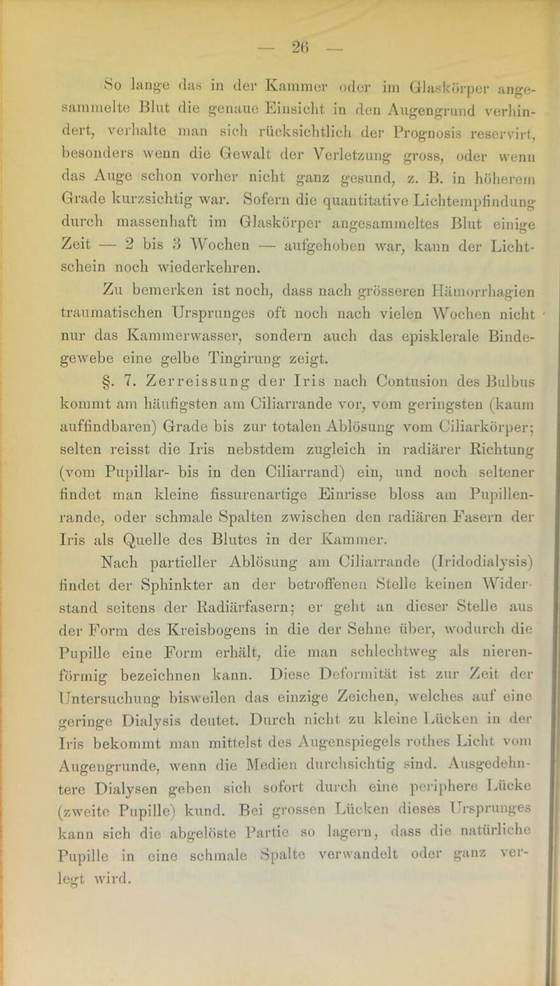 So lange das in der Kammer oder im Glaskörper ange- sammelte Blut die genaue Einsicht in den Augengrund verhin- dert, verhalte man sich rücksichtlich der Prognosis reservirt, besonders wenn die Gewalt der Verletzung gross, oder wenn das Auge schon vorher nicht ganz gesund, z. B. in höherem Grade kurzsichtig war. Sofern die quantitative Lichtempfindung durch massenhaft im Glaskörper angesammeltes Blut einige Zeit — 2 bis 3 Wochen — aufgehoben war, kann der Licht- schein noch wiederkehren. Zu bemerken ist noch, dass nach grösseren Hämorrhagien traumatischen Ursprunges oft noch nach vielen Wochen nicht nur das Kammerwasser, sondern auch das episklerale Binde- gewebe eine gelbe Tingirung zeigt. §. 7. Zerreissung der Iris nach Contusion des Bulbus kommt am häufigsten am Ciliarrande vor, vom geringsten (kaum auffindbaren) Grade bis zur totalen Ablösung vom Ciliarkörper; selten reisst die Iris nebstdem zugleich in radiärer Richtung (vom Pupillar- bis in den Ciliarrand) ein, und noch seltener findet man kleine fissurenartige Einrisse bloss am Pupillen- rande, oder schmale Spalten zwischen den radiären Fasern der Iris als Quelle des Blutes in der Kammer. Nach partieller Ablösung am Ciliarrande (Iridodialysis) findet der Sphinkter an der betroffenen Stelle keinen Wider- stand seitens der Radiärfasern; er geht an dieser Stelle aus der Form des Kreisbogens in die der Sehne über, wodurch die Pupille eine Form erhält, die man schlechtweg als nieren- förmig bezeichnen kann. Diese Deformität ist zur Zeit der Untersuchung bisweilen das einzige Zeichen, welches auf eine geringe Dialysis deutet. Durch nicht zu kleine Lücken in der Iris bekommt man mittelst des Augenspiegels rothes Licht vom Augeugrunde, wenn die Medien durchsichtig sind. Ausgedehn- tere Dialysen geben sich sofort durch eine periphere Lücke (zweite Pupille) kund. Bei grossen Lücken dieses Ursprunges kann sich die abgelöste Partie so lagern, dass die natürliche Pupille in eine schmale Spalte verwandelt oder ganz ver- legt wird.