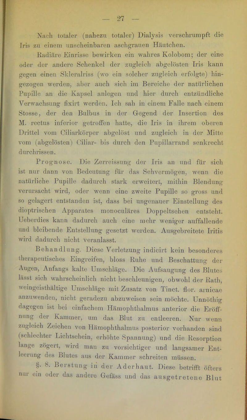 Nach totaler (nahezu totaler) Dialysis verschrumpft die Iris zu einem unscheinbaren aschgrauen Häutchen. Radiäre Einrisse bewirken ein wahres Kolobom; der eine oder der andere Schenkel der zugleich abgelösten Iris kann gegen einen Skleralriss (wo ein solcher zugleich erfolgte) hin- gezogen werden, aber auch sich im Bereiche der natürlichen Pupille an die Kapsel anlegen und hier durch entzündliche Verwachsung fixirt werden. Ich sah in einem Falle nach einem Stosse, der den Bulbus in der Gegend der Insertion des M. rectus inferior getroffen hatte, die Iris in ihrem oberen Drittel vom Ciliarkörper abgelöst und zugleich in der Mitte vom (abgelösten) Ciliar- bis durch den Pupillarrand senkrecht durchrissen. Prognose. Die Zerreissung der Iris an und für sich ist nur dann von Bedeutung für das Sehvermögen, wenn die natürliche Pupille dadurch stark erweitert, mithin Blendung verursacht wird, oder wenn eine zweite Pupille so gross und so gelagert entstanden ist, dass bei ungenauer Einstellung des dioptrischen Apparates monoculäres Doppeltsehen entsteht. Ueberdies kann dadurch auch eine mehr weniger auffallende und bleibende Entstellung gesetzt werden. Ausgebreitete Iritis wird dadurch nicht veranlasst. Behandlung. Diese Verletzung indicirt kein besonderes therapeutisches Eingreifen, bloss Ruhe und Beschattung der Augen, Anfangs kalte Umschläge. Die Aufsaugung des Blutes lässt sich wahrscheinlich nicht beschleunigen, obwohl der Rath, wcingeisthältige Umschläge mit Zusatz von Tinct. flor. arnicae anzuwenden, nicht geradezu abzuweisen sein möchte. Unnöthig dagegen ist bei einfachem Hämophthalmus anterior die Eröff- nung der Kammer, um das Blut zu entleeren. Nur wenn zugleich Zeichen von Hämophthalmus posterior vorhanden sind (schlechter Lichtschein, erhöhte Spannung) und die Resorption lange zögert, wird man zu vorsichtiger und langsamer Ent- leerung des Blutes aus der Kammer schreiten müssen. §. 8. Berstung i 11 der Ad er haut. Diese betrifft öfters nur ein oder das andere Gefäss und das ausgetretene Blut