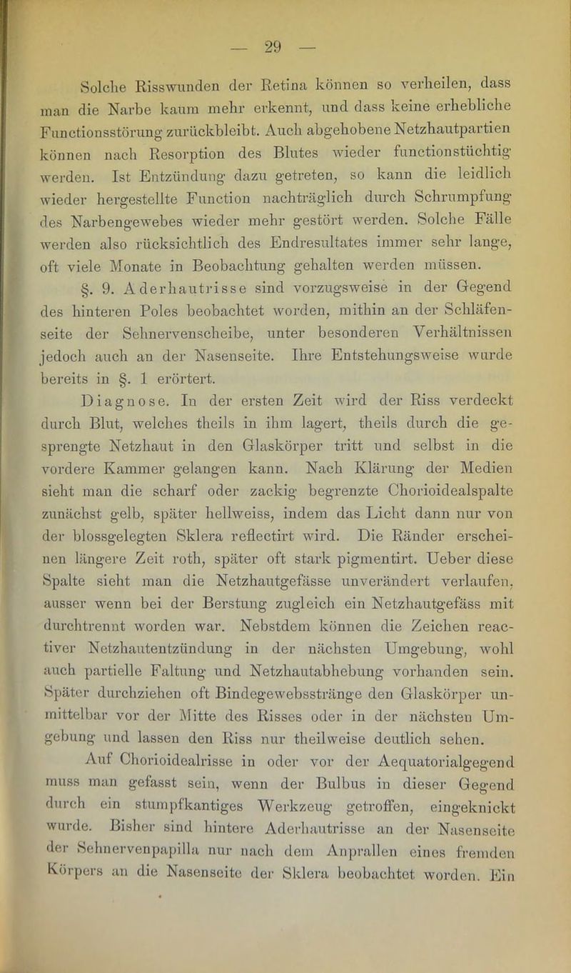 Solche Risswunden der Retina können so verheilen, dass man die Narbe kaum mehr erkennt, und dass keine erhebliche Functionsstörung zurückbleibt. Auch abgehobene Netzhautpartien können nach Resorption des Blutes wieder functionstüchtig werden. Ist Entzündung dazu getreten, so kann die leidlich wieder hergestellte Function nachträglich durch Schrumpfung des Narbengewebes wieder mehr gestört werden. Solche Fälle werden also rücksichtlich des Endresultates immer sehr lauge, oft viele Monate in Beobachtung gehalten werden müssen. §. 9. Aderhautrisse sind vorzugsweise in der Gegend des hinteren Poles beobachtet worden, mithin an der Schläfen- seite der Sehnervenscheibe, unter besonderen Verhältnissen jedoch auch an der Nasenseite. Ihre Entstehungsweise wurde bereits in §. 1 erörtert. Diagnose. In der ersten Zeit wird der Riss verdeckt durch Blut, welches theils in ihm lagert, theils durch die ge- sprengte Netzhaut in den Glaskörper tritt und selbst in die vordere Kammer gelangen kann. Nach Klärung der Medien sieht man die scharf oder zackig begrenzte Chorioidealspalte zunächst gelb, später hellweiss, indem das Licht dann nur von der blossgelegten Sklera reflectirt wird. Die Ränder erschei- nen längere Zeit roth, später oft stark pigmentirt. Ueber diese Spalte sieht man die Netzhautgefässe unverändert verlaufen, ausser wenn bei der Berstung zugleich ein Netzhautgefäss mit durchtrennt worden war. Nebstdem können die Zeichen reac- tiver Netzhautentzündung in der nächsten Umgebung, wohl auch partielle Faltung und Netzhautabhebung vorhanden sein. Später durchziehen oft Bindegewebsstränge den Glaskörper un- mittelbar vor der Mitte des Risses oder in der nächsten Um- gebung und lassen den Riss nur theilweise deutlich sehen. Auf Chorioidcalrisse in oder vor der Aequatorialgegend muss man gefasst sein, wenn der Bulbus in dieser Gegend durch ein stumpf kantiges Werkzeug getroffen, eingeknickt wurde. Bisher sind hintere Aderhautrisse an der Nasenseite der Sehnervenpapilla nur nach dem Anprallen eines fremden Körpers an die Nasenseite der Sklera beobachtet worden. Ein