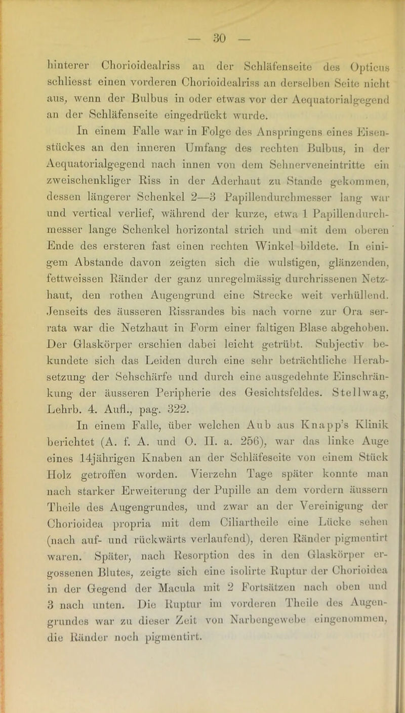 hinterer Chorioidealriss an der Schläfenseite des Opticus schliesst einen vorderen Chorioidealriss an derselben Seite nicht aus, wenn der Bulbus in oder etwas vor der Aequatorialgegend an der Schläfenseite eingedrückt wurde. In einem Falle war in Folge des Anspringens eines Eisen- stückes an den inneren Umfang des rechten Bulbus, in der Aequatorialgegend nach innen von dem Sehnerveneintritte ein zweischenkliger Riss in der Aderhaut zu Stande gekommen, dessen längerer Schenkel 2—3 Papillendurchmesser lang war und vertical verlief, während der kurze, etwa 1 Papillendurch- messer lange Schenkel horizontal strich und mit dem oberen Ende des ersteren fast einen rechten Winkel bildete. In eini- gem Abstande davon zeigten sich die wulstigen, glänzenden, fettweissen Ränder der ganz unregelmässig durchrissenen Netz- haut, den rothen Augengrund eine Strecke weit verhüllend. Jenseits des äusseren Rissrandes bis nach vorne zur Ora ser- rata war die Netzhaut in Form einer faltigen Blase abgehoben. Der Glaskörper erschien dabei leicht getrübt. Subjectiv be- kundete sich das Leiden durch eine sehr beträchtliche Herab- setzung der Sehschärfe und durch eine ausgedehnte Einschrän- kung der äusseren Peripherie des Gesichtsfeldes. Stell wag, Lehrb. 4. Auf!., pag. 322. In einem Falle, über welchen Aub aus Knapp’s Klinik berichtet (A. f. A. und 0. II. a. 256), war das linke Auge eines 14jährigen Knaben an der Schläfeseite von einem Stück Holz getroffen worden. Vierzehn Tage später konnte man nach starker Erweiterung der Pupille an dem vordem äussern Theile des Augengrundes, und zwar an der Vereinigung der Chorioidea propria mit dem Ciliartkeile eine Lücke sehen (nach auf- und rückwärts verlaufend), deren Ränder pigmentirt waren. Später, nach Resorption des in den Glaskörper er- gossenen Blutes, zeigte sich eine isolirte Ruptur der Chorioidea in der Gegend der Macula mit 2 Fortsätzen nach oben und 3 nach unten. Die Ruptur im vorderen Theile des Augen- grundos war zu dieser Zeit von Narbengewebe eingenommen, die Ränder noch pigmentirt.