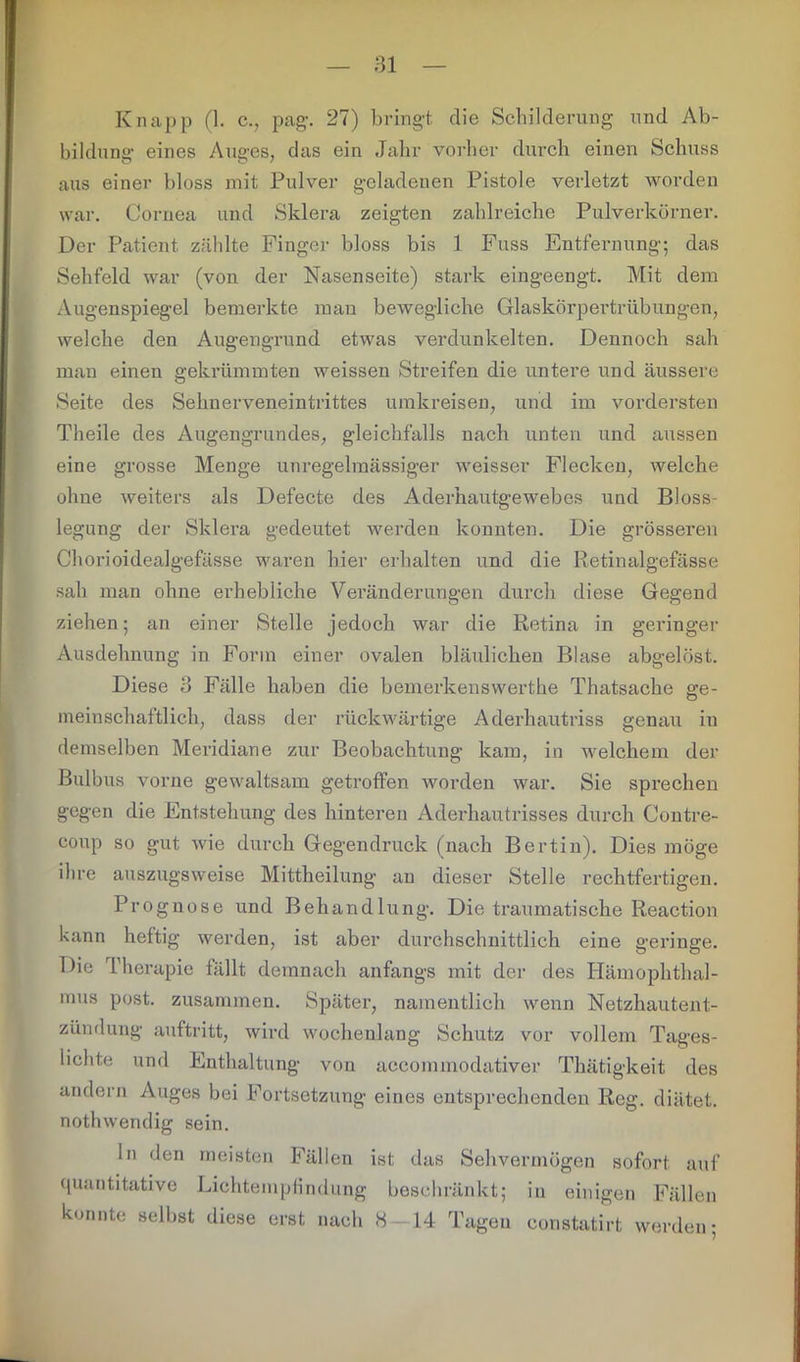 Knapp (1. c., pag’. 27) bringt die Schilderung und Ab- bildung eines Auges, das ein Jahr vorher durch einen Schuss aus einer bloss mit Pulver geladenen Pistole verletzt worden war. Cornea und Sklera zeigten zahlreiche Pulverkörner. Der Patient zählte Finger bloss bis 1 Fuss Entfernung; das Sehfeld war (von der Nasenseite) stark eingeengt. Mit dem Augenspiegel bemerkte man bewegliche Glaskörpertrübungen, welche den Augengrund etwas verdunkelten. Dennoch sah man einen gekrümmten weissen Streifen die untere und äussere Seite des Sehnerveneintrittes umkreisen, und im vordersten Theile des Augengrundes, gleichfalls nach unten und aussen eine grosse Menge unregelmässiger weisser Flecken, welche ohne weiters als Defecte des Aderhautgewebes und Bloss- legung der Sklera gedeutet werden konnten. Die grösseren Chorioidealgefässe waren hier erhalten und die Retinalgefässe sah man ohne erhebliche Veränderungen durch diese Gegend ziehen; an einer Stelle jedoch war die Retina in geringer Ausdehnung in Form einer ovalen bläulichen Blase abgelöst. Diese 3 Fälle haben die bemerkenswerthe Thatsache ge- meinschaftlich, dass der rückwärtige Aderhautriss genau in demselben Meridiane zur Beobachtung kam, in welchem der Bulbus vorne gewaltsam getroffen worden war. Sie sprechen gegen die Entstehung des hinteren Aderhautrisses durch Contre- coup so gut wie durch Gegendruck (nach Bertin). Dies möge ihre auszugsweise Mittheilung au dieser Stelle rechtfertigen. Prognose und Behandlung. Die traumatische Reaction kann heftig werden, ist aber durchschnittlich eine geringe. Die Therapie fällt demnach anfangs mit der des Hämophthal- mus post, zusammen. Später, namentlich wenn Netzhautent- zündung auftritt, wird wochenlang Schutz vor vollem Tages- lichte und Enthaltung von accommodativer Thätigkeit des andern Auges bei Fortsetzung eines entsprechenden Reg. diätet. nothwendig sein. ln den meisten Fällen ist das Sehvermögen sofort auf quantitative Lichtempfindung beschränkt; in einigen Fällen konnte selbst diese erst nach 8 — 14 Tagen constatirt werden;