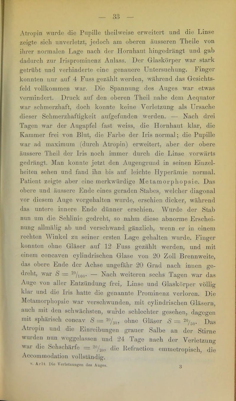 Atropin wurde die Pupille theilweise erweitert und die Linse zeigte sich unverletzt, jedoch am oberen äusseren Theile von ihrer normalen Lage nach der Hornhaut hingedrängt und gab dadurch zur Irisprominenz Anlass. Der Glaskörper war stark getrübt und verhinderte eine genauere Untersuchung. Finger konnten nur auf 4 Fuss gezählt werden, während das Gesichts- feld vollkommen war. Die Spannung des Auges war etwas vermindert. Druck auf den oberen Theil nahe dem Aequator war schmerzhaft, doch konnte keine Verletzung als Ursache dieser Schmerzhaftigkeit aufgefunden werden. — Nach drei Tagen war der Augapfel fast weiss, die Hornhaut klar, die Kammer frei von Blut, die Farbe der Iris normal; die Pupille war ad maximum (durch Atropin) erweitert, aber der obere äussere Theil der Iris noch immer durch die Linse vorwärts gedrängt. Man konnte jetzt den Augengrund in seinen Einzel- heiten sehen und fand ihn bis auf leichte Hyperämie normal. Patient zeigte aber eine merkwürdige Metaraorpliopsie. Das obere und äussere Ende eines geraden Stabes, welcher diagonal vor diesem Auge vorgehalten wurde, erschien dicker, während das untere innere Ende dünner erschien. Wurde der Stab nun um die Sehlinie gedreht, so nahm diese abnorme Erschei- nung allmälig ab und verschwand gänzlich, wenn er in einem rechten Winkel zu seiner ersten Lage gehalten wurde. Finger konnten ohne Gläser auf 12 Fuss gezählt werden, und mit einem concaven cylindrischen Glase von 20 Zoll Brennweite, das obere Ende der Achse ungefähr 20 Grad nach innen ge- dreht, war S = 20/ioo- — Nach weiteren sechs Tagen war das Auge von aller Entzündung frei, Linse und Glaskörper völlig- klar und die Iris hatte die genannte Prominenz verloren. Die Metamorphopsie war verschwunden, mit cylindrischen Gläsern, auch mit den schwächsten, wurde schlechter gesehen, dagegen mit sphärisch concav S = 20/30, ohne Gläser /S = 20/-0. Das Atropin und die Einreibungen grauer Salbe an der Stirne wurden nun weggelassen und 24 Tage nach der Verletzung war die Sehschärfe = 2(,/2l), die Refractiou emmetropisch, die Accommodation vollständig. v. A r 11 Die VerieUungon dee Augen. u