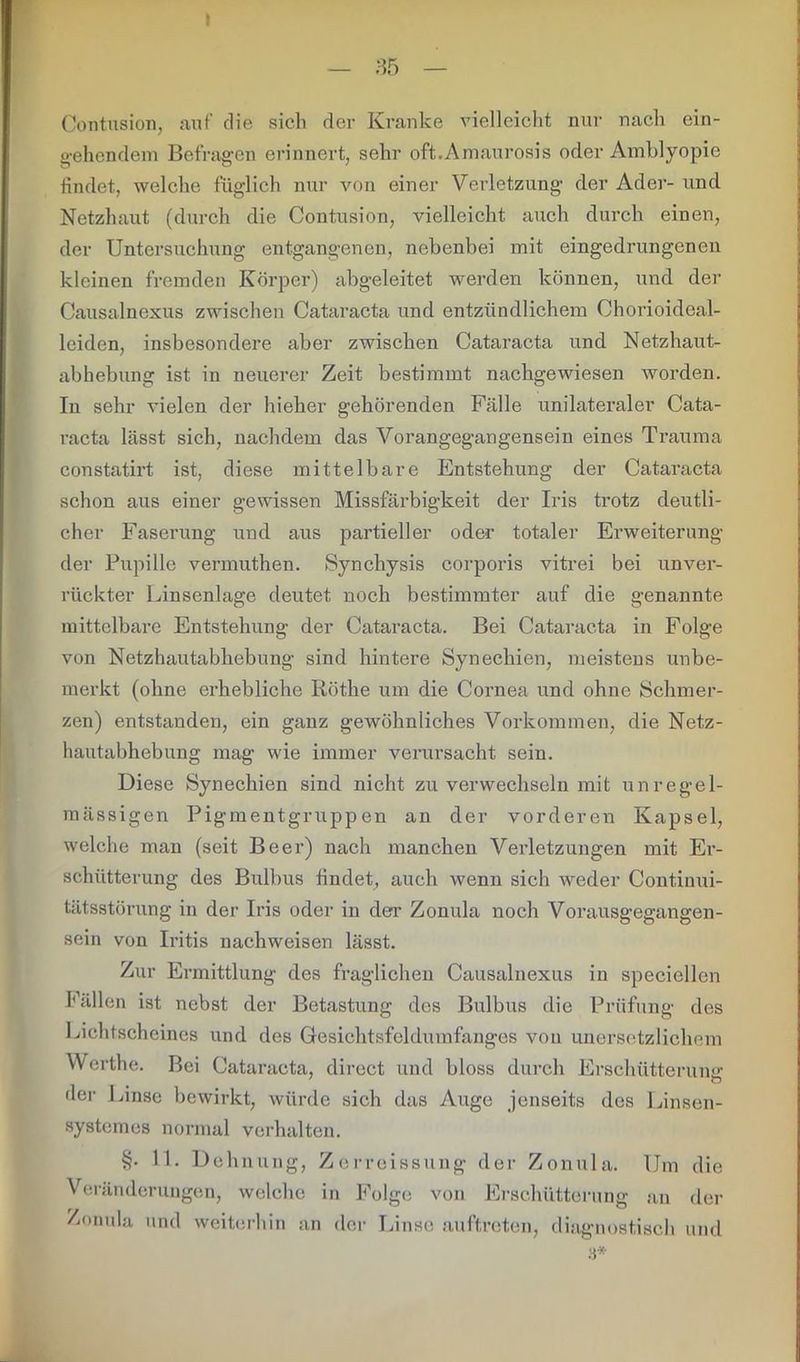 — 35 — Contusion, auf die sich der Kranke vielleicht nur nach ein- gehendem Befragen erinnert, sehr oft.Amaurosis oder Amblyopie findet, welche füglich nur von einer Verletzung der Ader- und Netzhaut (durch die Contusion, vielleicht auch durch einen, der Untersuchung entgangenen, nebenbei mit eingedrungenen kleinen fremden Körper) abgeleitet werden können, und der Causalnexus zwischen Cataracta und entzündlichem Chorioideal- leiden, insbesondere aber zwischen Cataracta und Netzhaut- abhebung ist in neuerer Zeit bestimmt nachgewiesen worden. In sehr vielen der hieher gehörenden Fälle unilateraler Cata- racta lässt sich, nachdem das Vorangegangensein eines Trauma constatirt ist, diese mittelbare Entstehung der Cataracta schon aus einer gewissen Missfärbigkeit der Iris trotz deutli- cher Faserung und aus partieller oder totaler Erweiterung der Pupille vermuthen. »Synchysis corporis vitrei bei unver- rückter Linsenlage deutet noch bestimmter auf die genannte mittelbare Entstehung der Cataracta. Bei Cataracta in Folge von Netzhautabhebung sind hintere Synechien, meistens unbe- merkt (ohne erhebliche Röthe um die Cornea und ohne Schmer- zen) entstanden, ein ganz gewöhnliches Vorkommen, die Netz- hautabhebung mag wie immer verursacht sein. Diese Synechien sind nicht zu verwechseln mit unregel- mässigen Pigmentgruppen an der vorderen Kapsel, welche man (seit Beer) nach manchen Verletzungen mit Er- schütterung des Bulbus findet, auch wenn sich weder Continui- tätsstörung in der Iris oder in der Zonula noch Vorausgegangen- sein von Iritis nachweisen lässt. Zur Ermittlung des fraglichen Causalnexus in speciellen Fällen ist nebst der Betastung des Bulbus die Prüfung des Lichtscheines und des Gesichtsfeldumfanges von unersetzlichem Werthe. Bei Cataracta, direct und bloss durch Erschütterung: der Linse bewirkt, würde sich das Auge jenseits des Linsen- systemes normal verhalten. §. 11. Dehnung, Zerreissung der Zonula. Um die Veränderungen, welche in Folge von Erschütterung an der Zonula und weiterhin an der Linse auftreten, diagnostisch und 3*