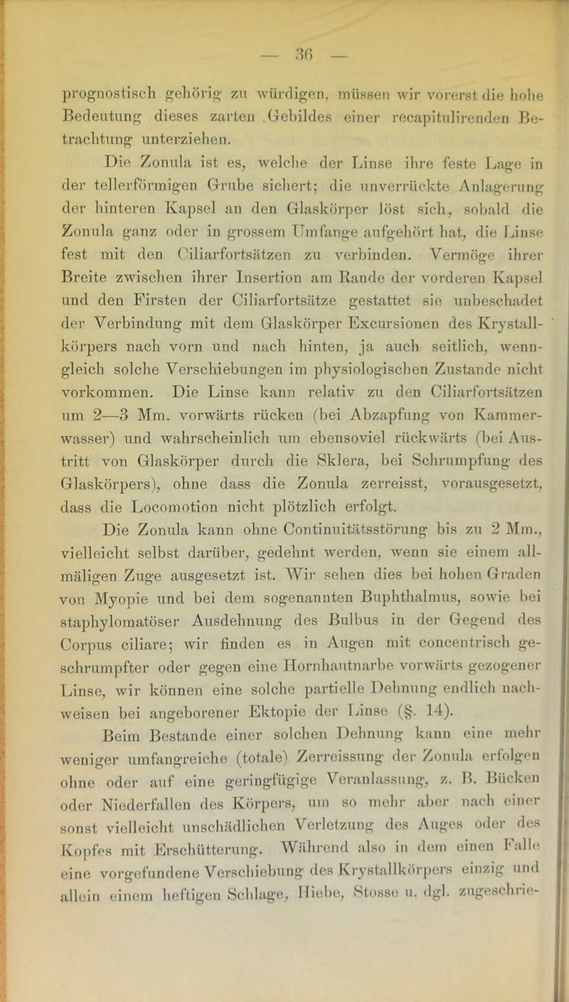 prognostisch gehörig zu würdigen, müssen wir vorerst die hohe Bedeutung dieses zarten Gebildes einer recapitulirenden Be- trachtung unterziehen. Die Zonula ist es, welche der Linse ihre feste Lage in der tellerförmigen Grube sichert; die unverrückte Anlagerung der hinteren Kapsel an den Glaskörper löst sich, sobald die Zonula ganz oder in grossem Umfange aufgehört hat, die Linse fest mit den Ciliarfortsätzen zu verbinden. Vermöge ihrer Breite zwischen ihrer Insertion am Rande der vorderen Kapsel und den Firsten der Ciliarfortsätze gestattet sie unbeschadet der Verbindung mit dem Glaskörper Excursionen des Krystall- körpers nach vorn und nach hinten, ja auch seitlich, wenn- gleich solche Verschiebungen im physiologischen Zustande nicht Vorkommen. Die Linse kann relativ zu den Ciliarfortsätzen um 2—3 Mm. vorwärts rücken (hei Abzapfung von Kammer- wasser) und wahrscheinlich um ebensoviel rückwärts (bei Aus- tritt von Glaskörper durch die Sklera, bei Schrumpfung des Glaskörpers), ohne dass die Zonula zerreisst, vorausgesetzt, dass die Loc.omotion nicht plötzlich erfolgt. Die Zonula kann ohne Continuitätsstörung bis zu 2 Min., vielleicht selbst darüber, gedehnt werden, wenn sie einem all- mäligen Zuge ausgesetzt ist. Wir sehen dies bei hohen Graden von Myopie und bei dem sogenannten Buphthalmus, sowie bei staphylomatöser Ausdehnung des Bulbus in der Gegend des Corpus ciliare; wir finden es in Augen mit concentrisch ge- schrumpfter oder gegen eine Hornhautnarbe vorwärts gezogener Linse, wir können eine solche partielle Dehnung endlich nach- weisen bei angeborener Ektopie der Linse (§. 14). Beim Bestände einer solchen Dehnung kann eine mehr weniger umfangreiche (totale) Zerreissung der Zonula erfolgen ohne oder auf eine geringfügige Veranlassung, z. B. Bücken oder Niederfallen des Körpers, um so mehr aber nach einer sonst vielleicht unschädlichen Verletzung des Auges oder des Kopfes mit Erschütterung. Während also in dem einen Falle eine Vorgefundene Verschiebung des Krystallkörpers einzig und allein einem heftigen Schlage, Hiebe, Stosse u. dgl. zugeschrio-
