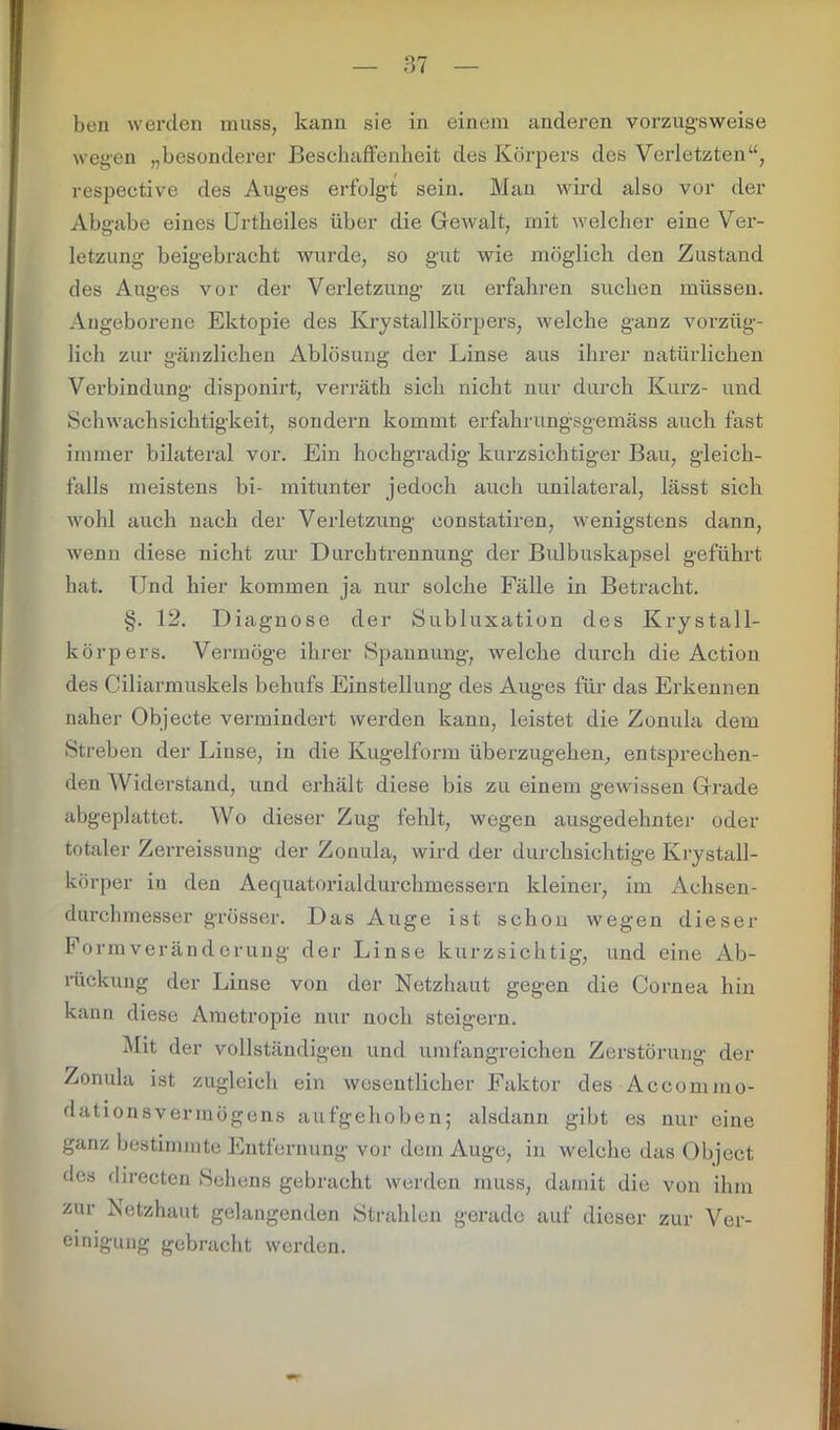 wegen „besonderer Beschaffenheit des Körpers des Verletzten“, respective des Auges erfolgt sein. Man wird also vor der Abgabe eines Urtkeiles über die Gewalt, mit welcher eine Ver- letzung beigebracht wurde, so gut wie möglich den Zustand des Auges vor der Verletzung zu erfahren suchen müssen. Angeborene Ektopie des Kry Stallkörpers, welche ganz vorzüg- lich zur gänzlichen Ablösung der Linse aus ihrer natürlichen Verbindung disponirt, verräth sich nicht nur durch Kurz- und Schwachsichtigkeit, sondern kommt erfahrungsgemäss auch fast immer bilateral vor. Ein hochgradig kurzsichtiger Bau, gleich- falls meistens bi- mitunter jedoch auch unilateral, lässt sich wohl auch nach der Verletzung eonstatiren, wenigstens dann, wenn diese nicht zur Durchtrennung der Bulbuskapsel geführt hat. Und hier kommen ja nur solche Fälle in Betracht. §. 12. Diagnose der Subluxation des Krystall- körpers. Vermöge ihrer Spannung, welche durch die Action des Ciliarmuskels behufs Einstellung des Auges für das Erkennen naher Objecte vermindert werden kann, leistet die Zonula dem Streben der Linse, in die Kugelform überzugehen, entsprechen- den Widerstand, und erhält diese bis zu einem gewissen Grade abgeplattet. Wo dieser Zug fehlt, wegen ausgedehnter oder totaler Zerreissung der Zonula, wird der durchsichtige Krystall- körper in den Aequatorialdurchmessern kleiner, im Achsen- durchmesser grösser. Das Auge ist schon wegen dieser Formveränderung der Linse kurzsichtig, und eine Ab- rückung der Linse von der Netzhaut gegen die Cornea hin kann diese Ametropie nur noch steigern. Mit der vollständigen und umfangreichen Zerstörung der Zonula ist zugleich ein wesentlicher Faktor des Accommo- dationsvermögens aufgehoben; alsdann gibt es nur eine ganz bestimmte Entfernung vor dem Auge, in welche das Object des directen »Sehens gebracht werden muss, damit die von ihm zur Netzhaut gelangenden Strahlen gerade auf dieser zur Ver- einigung gebracht werden.