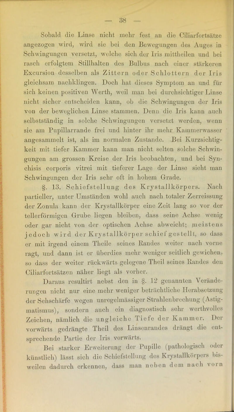 Sobald die Linse nicht mehr fest an die Ciliarfortsätze angezogen wird, wird sie bei den Bewegungen des Auges in Schwingungen versetzt, welche sich der Iris mittheilen und bei rasch erfolgtem Stillhalten des Bulbus nach einer stärkeren Excursion desselben als Zittern oder Schlottern der Iris gleichsam nachklingen. Doch hat dieses Symptom an und für sich keinen positiven Werth, weil man bei durchsichtiger Linse nicht sicher entscheiden kann, ob die Schwingungen der Iris von der beweglichen Linse stammen. Denn die Iris kann auch selbstständig in solche Schwingungen versetzt werden, wenn sie am Pupillarrande frei und hinter ihr mehr Kammerwasser angesammelt ist, als im normalen Zustande. Bei Kurzsichtig- keit mit tiefer Kammer kann man nicht selten solche Schwin- gungen am grossen Kreise der Iris beobachten, und bei Syn- chisis corporis vitrei mit tieferer Lage der Linse sieht man Schwingungen der Iris sehr oft in hohem Grade. §. 13. Schiefstellung des Krystallkörpers. Nach partieller, unter Umständen wohl auch nach totaler Zerreissung der Zonula kann der Krystallkörper eine Zeit lang so vor der tellerförmigen Grube liegen bleiben, dass seine Achse wenig oder gar nicht von der optischen Achse abweicht; meistens jedoch wird der Krystallkörper schief gestellt, so dass er mit irgend einem Theile seines Randes weiter nach vorne ragt, und dann ist er überdies mehr weniger seitlich gewichen, so dass der weiter rückwärts gelegene Theil seines Randes den Ciliarfortsätzen näher liegt als vorher. Daraus resultirt nebst den in §. 12 genannten Verände- rungen nicht nur eine mehr weniger beträchtliche Herabsetzung der Sehschärfe wegen unregelmässiger Strahlenbrechung (Astig- matismus), sondern auch ein diagnostisch sehr werthvolles Zeichen, nämlich die ungleiche Tiefe der Kammer. Der vorwärts gedrängte Theil des Linsenrandes drängt die ent- sprechende Partie der Iris vorwärts. Bei starker Erweiterung der Pupille (pathologisch oder künstlich) lässt sich die Schiefstellung des Krystallkörpers bis- weilen dadurch erkennen, dass man noben dem nach voin