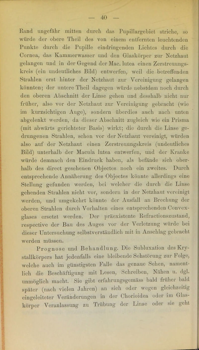 Rand ungefähr mitten durch das Pupillargebiet striche, so würde der obere Theil des von einem entfernten leuchtenden Punkte durch die Pupille eindringenden Lichtes durch die Cornea, das Kammerwasser und den Glaskörper zur Netzhaut gelangen und in der Gegend der Mac. lutea einen Zerstreuungs- kreis (ein undeutliches Bild) entwerfen, weil die betreffenden Strahlen erst hinter der Netzhaut zur Vereinigung gelangen könnten; der untere Theil dagegen würde nebstdem noch durch den oberen Abschnitt der Linse gehen und desshalb nicht nur früher, also vor der Netzhaut zur Vereinigung gebracht (wie im kurzsichtigen Auge), sondern überdies auch nach unten abgelenkt werden, da dieser Abschnitt zugleich wie ein Prisma (mit abwärts gerichteter Basis) wirkt; die durch die Linse ge- drungenen Strahlen, schon vor der Netzhaut vereinigt, würden also auf der Netzhaut einen Zerstreuungskreis (undeutliches Bild) unterhalb der Macula lutea entwerfen, und der Kranke würde demnach den Eindruck haben, als befände sich ober- halb des direct gesehenen Objectes noch ein zweites. Durch entsprechende Annäherung des Objectes könnte allerdings eine Stellung gefunden werden, bei welcher die durch die Linse gehenden Strahlen nicht vor, sondern in der Netzhaut vereinigt werden, und umgekehrt könnte der Ausfall an Brechung der oberen Strahlen durch Vorhalten eines entsprechenden Convex- glases ersetzt werden. Der präexistente Rcfractionszustand, respective der Bau des Auges vor der Verletzung würde bei dieser Untersuchung selbstverständlich mit in Anschlag gebracht werden müssen. Prognose und Behandlung. Die Subluxation des Kry- stallkörpers hat jedenfalls eine bleibende Sehstörung zur Folge, welche auch im günstigsten Falle das genaue Sehen, nament- lich die Beschäftigung mit Lesen, Schreiben, Nähen u. dgl. unmöglich macht. Sie gibt erfahrungsgemäss bald früher bald später (nach vielen Jahren) an sich oder wegen gleichzeitig eingeleiteter Veränderungen in der Chorioidea oder im Glas- körper Veranlassung zu Trübung der Linse oder sie geht