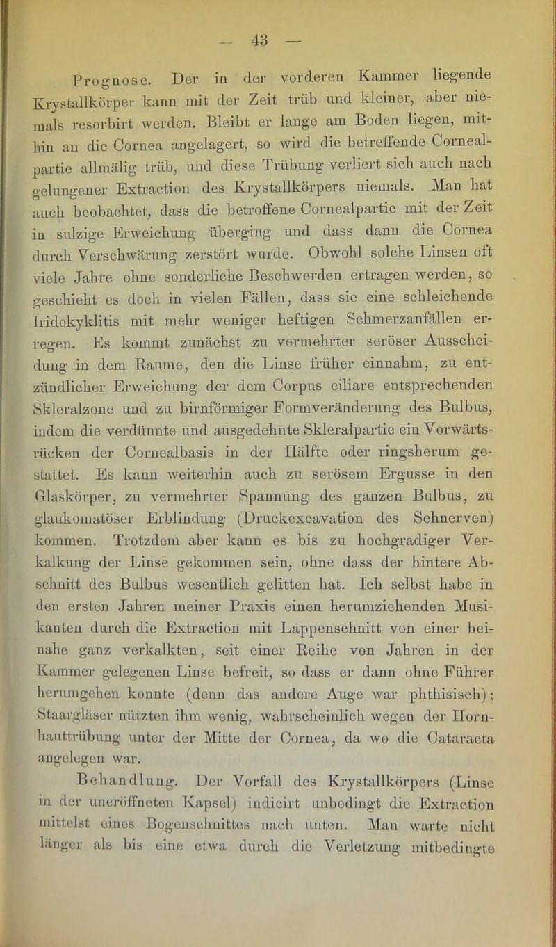 48 Prognose. Der in der vorderen Kammer liegende Krystallkörper kann mit der Zeit trüb und kleiner, aber nie- mals resorbirt werden. Bleibt er lange am Boden liegen, mit- hin an die Cornea angelagert, so wird die betreffende Corneal- partie allmälig trüb, und diese Trübung verliert sich auch nach gelungener Extraction des Krystallkörpers niemals. Man hat auch beobachtet, dass die betroffene Cornealpartie mit der Zeit in sulzige Erweichung überging und dass dann die Cornea durch Verschwärung zerstört wurde. Obwohl solche Linsen oft viele Jahre ohne sonderliche Beschwerden ertragen werden, so o-eschieht es doch in vielen Fällen, dass sie eine schleichende o Iridokyklitis mit mehr weniger heftigen Schmerzanfällen er- regen. Es kommt zunächst zu vermehrter seröser Ausschei- dung in dem Raume, den die Linse früher einnahm, zu ent- zündlicher Erweichung der dem Corpus ciliare entsprechenden Skleralzone und zu bimförmiger Formveränderung des Bulbus, indem die verdünnte und ausgedehnte Skleralpartie ein Vorwärts- rücken der Cornealbasis in der Hälfte oder ringsherum ge- stattet. Es kann weiterhin auch zu serösem Ergüsse in den Glaskörper, zu vermehrter Spannung des ganzen Bulbus, zu glaukomatöser Erblindung (Druckexcavation des Sehnerven) kommen. Trotzdem aber kann es bis zu hochgradiger Ver- kalkung der Linse gekommen sein, ohne dass der hintere Ab- schnitt des Bulbus wesentlich gelitten hat. Ich selbst habe in den ersten Jahren meiner Praxis einen herumziehenden Musi- kanten durch die Extraction mit Lappenschnitt von einer bei- nahe ganz verkalkten, seit einer Reihe von Jahren in der Kammer gelegenen Linse befreit, so dass er dann ohne Führer herumgehen konnte (denn das andere Auge war phthisisch); Staargläser nützten ihm wenig, wahrscheinlich wegen der Horn- hauttrübung unter der Mitte der Cornea, da wo die Cataracta angelegen war. Behandlung. Der Vorfall des Krystallkörpers (Linse in der uneröffneten Kapsel) iudicirt unbedingt die Extraction mittelst eines Bogenschnittes nach unten. Man warte nicht länger als bis eine etwa durch die Verletzung mitbedingte