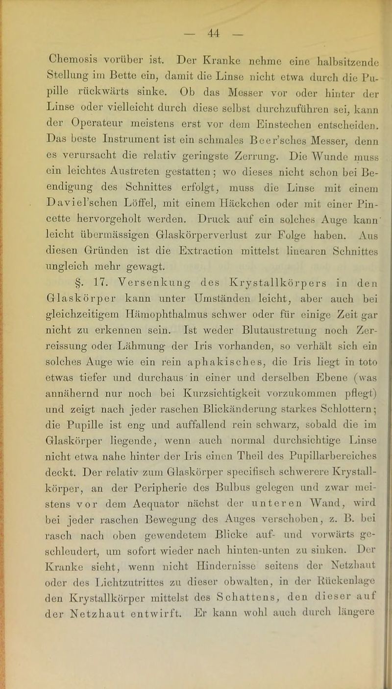 Chemosis vorüber ist. Der Kranke nehme eine halbsitzende Stellung im Bette ein, damit die Linse nicht etwa durch die Pu- pille rückwärts sinke. Ob das Messer vor oder hinter der Linse oder vielleicht durch diese selbst durchzuführen sei, kann der Operateur meistens erst vor dem Einstechen entscheiden. Das beste Instrument ist ein schmales Beer’sches Messer, denn es verursacht die relativ geringste Zerrung. Die Wunde muss ein leichtes Austreten gestatten ; wo dieses nicht schon bei Be- endigung des Schnittes erfolgt, muss die Linse mit einem Daviel’schen Löffel, mit einem Häckchen oder mit einer Pin- cette hervorgeholt werden. Druck auf ein solches Auge kann' leicht übermässigen Glaskörperverlust zur Folge haben. Aus diesen Gründen ist die Extraction mittelst linearen Schnittes ungleich mehr gewagt. §. 17. Versenkung des Krystallkörp ers in den Glaskörper kann unter Umständen leicht, aber auch bei gleichzeitigem Hämophthalmus schwer oder für einige Zeit gar nicht zu erkennen sein. Ist weder Blutaustretung noch Zer- reissung oder Lähmung der Iris vorhanden, so verhält sich ein solches Auge wie ein rein aphakisches, die Iris liegt in toto etwas tiefer und durchaus in einer und derselben Ebene (was annähernd nur noch bei Kurzsichtigkeit vorzukommen pflegt) und zeigt nach jeder raschen Blickänderung starkes Schlottern; die Pupille ist eng und auffallend rein schwarz, sobald die im Glaskörper liegende, wenn auch normal durchsichtige Linse nicht etwa nahe hinter der Iris einen Theil des Pupillarbereiches deckt. Der relativ zum Glaskörper speciflsch schwerere Krystall- körper, an der Peripherie des Bulbus gelegen und zwar mei- stens vor dem Aequator nächst der untere n Wand, wird bei jeder raschen Bewegung des Auges verschoben, z. B. bei rasch nach oben gewendetem Blicke auf- und vorwärts ge- schleudert, um sofort wieder nach hinten-unten zu sinken. Der Kranke sieht, wenn nicht Hindernisse seitens der Netzhaut oder des Lichtzutrittes zu dieser obwalten, in der Rückenlage den Krystallkörper mittelst des Schattens, den dieser auf der Netzhaut entwirft. Er kann wohl auch durch längere