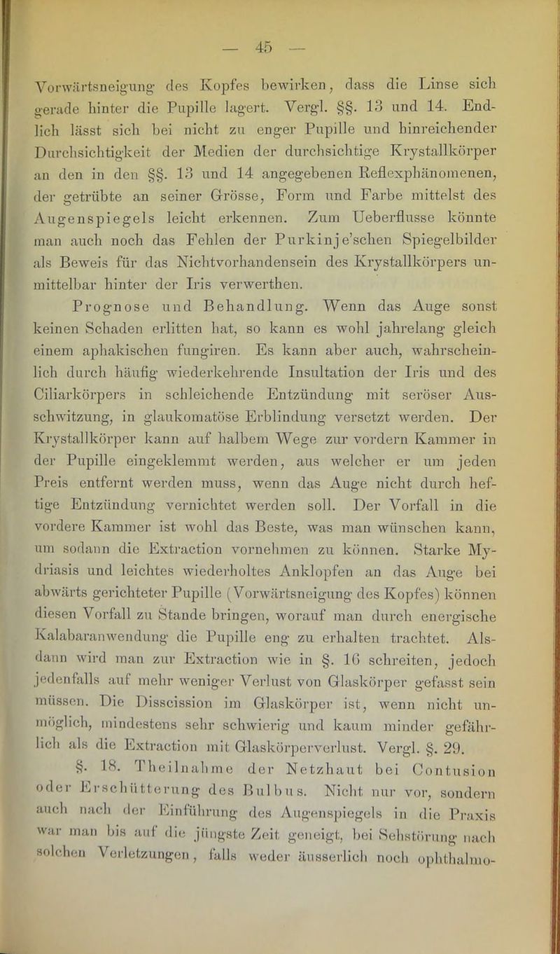 Vorwärtsneigung des Kopfes bewirken, dass die Linse siel) gerade hinter die Pupille lagert. Vergl. §§. 13 und 14. End- lich lässt sich bei nicht zu enger Pupille und hinreichender Durchsichtigkeit der Medien der durchsichtige Krystallkörper an den in den §§. 13 und 14 angegebenen Reflexphänomenen, der getrübte an seiner Grösse, Form und Farbe mittelst des Augenspiegels leicht erkennen. Zum Ueberflusse könnte man auch noch das Fehlen der Purkinje’schen Spiegelbilder als Beweis für das Nichtvorhandensein des Krystallkörpers un- mittelbar hinter der Iris verwerthen. Prognose und Behandlung. Wenn das Auge sonst keinen Schaden erlitten hat, so kann es wohl jahrelang gleich einem aphakischen fungiren. Es kann aber auch, wahrschein- lich durch häufig wiederkehrende Insultation der Iris und des Ciliarkörpers in schleichende Entzündung mit seröser Aus- schwitzung, in glaukomatöse Erblindung versetzt werden. Der Krystallkörper kann auf halbem Wege zur vordem Kammer in der Pupille eingeklemmt werden, aus welcher er um jeden Preis entfernt werden muss, wenn das Auge nicht durch hef- tige Entzündung vernichtet werden soll. Der Vorfall in die vordere Kammer ist wohl das Beste, was man wünschen kann, um sodann die Extraction vornehmen zu können. Starke My- driasis und leichtes wiederholtes Anklopfen an das Auge bei abwärts gerichteter Pupille (Vorwärtsneigung des Kopfes) können diesen Vorfall zu Stande bringen, worauf man durch energische Kalabaran wen du ng die Pupille eng zu erhalten trachtet. Als- dann wird man zur Extraction wie in §. 16 schreiten, jedoch jedenfalls auf mehr weniger Verlust von Glaskörper gefasst sein müssen. Die Disscission im Glaskörper ist, wenn nicht un- möglich, mindestens sehr schwierig und kaum minder gefähr- lich als die Extraction mit Glaskörperverlust. Vergl. §. 29. §. 18. Theilnahme der Netzhaut bei Contusion oder Erschütterung des Bulbus. Nicht nur vor, sondern auch nach der Einführung des Augenspiegels in die Praxis war man bis auf die jüngste Zeit geneigt, bei Sehstörung nach solchen Verletzungen, falls weder äusserlieh noch ophthalmo-