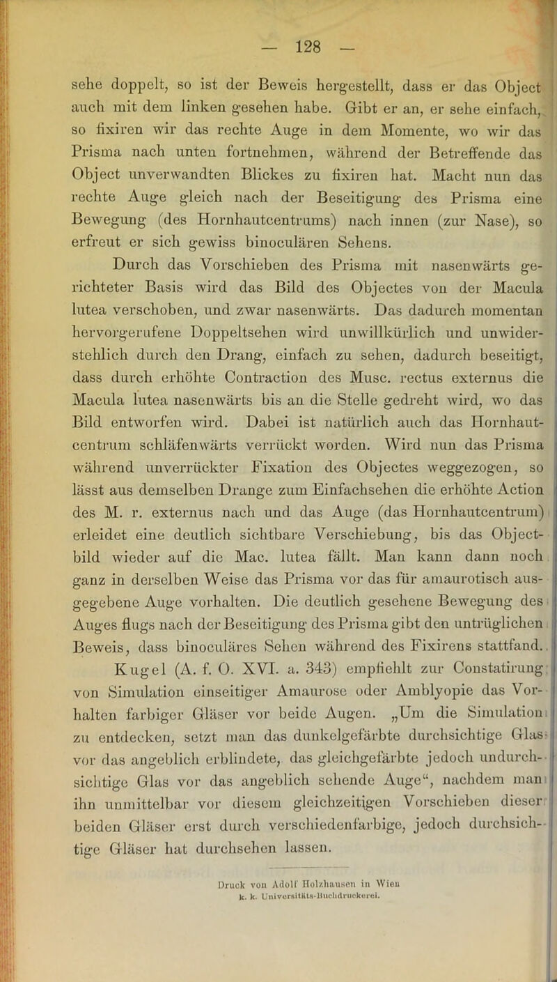 T sehe doppelt, so ist der Beweis hergestellt, dass er das Object auch mit dem linken gesehen habe. Gibt er an, er sehe einfach, so fixiren wir das rechte Auge in dem Momente, wo wir das Prisma nach unten fortnehmen, während der Betreffende das Object unverwandten Blickes zu fixiren hat. Macht nun das rechte Auge gleich nach der Beseitigung des Prisma eine Bewegung (des Hornhautcentrums) nach innen (zur Nase), so erfreut er sich gewiss binoculären Sehens. Durch das Vorschieben des Prisma mit nasenwärts ge- richteter Basis wird das Bild des Objectes von der Macula lutea verschoben, und zwar nasenwärts. Das dadurch momentan hervorgerufene Doppeltsehen wird unwillkürlich und unwider- stehlich durch deu Drang, einfach zu sehen, dadurch beseitigt, dass durch erhöhte Contraction des Muse, rectus externus die Macula lutea nasenwärts bis an die Stelle gedreht wird, wo das Bild entworfen wird. Dabei ist natürlich auch das Hornhaut- centrum schläfenwärts verrückt worden. Wird nun das Prisma während unverrückter Fixation des Objectes weggezogen, so lässt aus demselben Drange zum Einfachsehen die erhöhte Action des M. r. externus nach und das Auge (das Hornhautcentrum) erleidet eine deutlich sichtbare Verschiebung, bis das Object- bild wieder auf die Mac. lutea fällt. Man kann dann noch ganz in derselben Weise das Prisma vor das für amaurotisch aus- ! gegebene Auge Vorhalten. Die deutlich gesehene Bewegung des Auges flugs nach der Beseitigung des Prisma gibt den untrüglichen Beweis, dass binoculäres Sehen während des Fixirens stattfand. Kugel (A. f. 0. XVI. a. 343) empfiehlt zur Constatirung von Simulation einseitiger Amaurose oder Amblyopie das Vor- halten farbiger Gläser vor beide Augen. „Um die Simulation zu entdecken, setzt man das dunkelgefärbte durchsichtige Glas- vor das angeblich erblindete, das gleichgefärbte jedoch undurch- sichtige Glas vor das angeblich sehende Auge“, nachdem man ihn unmittelbar vor diesem gleichzeitigen Vorschieben dieser beiden Gläser erst durch verschiedenfarbige, jedoch durchsich- tige Gläser hat durchsehen lassen. Druck von Adolf Ilolzliausen in Wien k- k. UnivorsURU-Buchdruckorci.