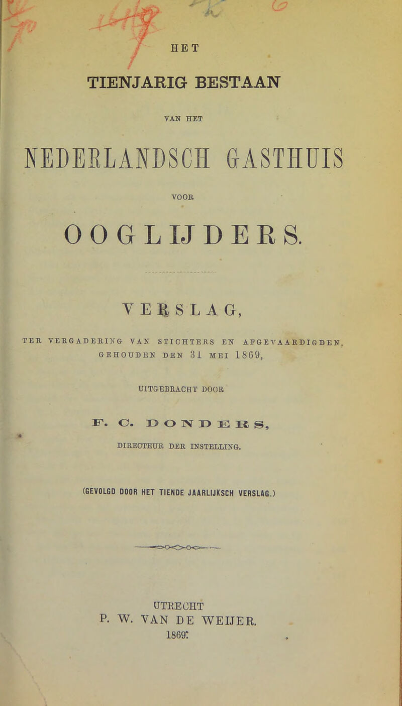 TIENJARIG BESTAAN VAU HET NEDEELANDSCÏÏ GASTHUIS VOOE OOGLIJDERS. V E B, S L A G, TEK VEKGADERING VAN STICHTERS EN AFGEVAARDIGDEN. GEHOUDEN DEN 3i MEI 1869, UITGEBEACHT DOOR F. c. r> O IV r> E n s, DIRECTEUR DER INSTELLING. (GEVOLGD DOOR HET TIENDE JAARLIJKSCH VERSLAG.) UTRECHT p. w. VAN DE V^EIJER. 1869: