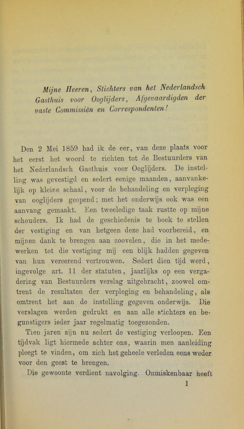 Mijne Heeren, Stichters van het Nederlandsch Gasthuis voor Ooglijders, Afgevaardigden der vaste Commissiën en Correspondenten! Den 2 Mei 1859 had ik de eer, van deze plaats voor het eerst het woord te richten tot de Bestuurders van het Nederlandsch Gasthuis voor Ooglijders. De instel- ling was gevestigd en sedert eenige maanden, aanvanke- lijk op kleine schaal, voor de behandeling en verpleging van ooglijders geopend; met het onderwijs ook was een aan vang gemaakt. Een tweeledige taak rustte op mijne schouders. Ik had de geschiedenis te boek te stellen der vestiging en van hetgeen deze had voorbereid, en mijnen dank te brengen aan zoovelen, die in het mede- werken tot die vestiging mij een blijk hadden gegeven van hun vereerend vertrouwen. Sedert dien tijd werd, ingevolge art. 11 der statuten, jaarlijks op een verga- dering van Bestuurders verslag uitgebracht, zoowel om- trent de resultaten der verpleging en behandeling, als omtrent het aan de instelling gegeven onderwijs. Die verslagen werden gedrukt en aan alle stichters en be- gunstigers ieder jaar regelmatig toegezonden. Tien jaren zijn nu sedert de vestiging verloopen. Een tijdvak ligt hiermede achter ons, waaiin men aanleiding pleegt te vinden, om zich het geheele verleden eens weder voor den geest te brengen. Die gewoonte verdient navolging. Onmiskenbaar heeft