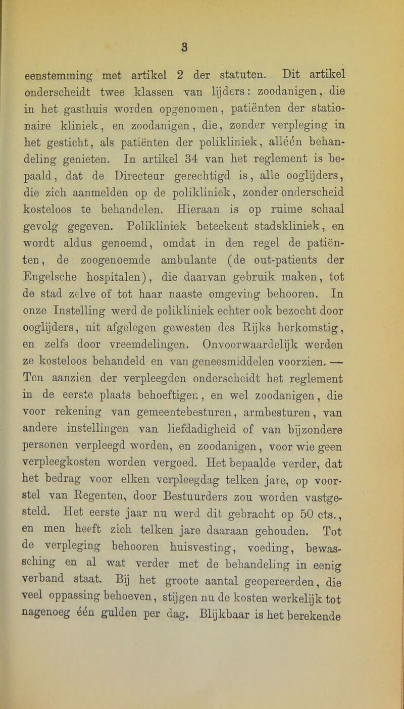 eenstemraing met artikel 2 der statuten. Dit artikel onderscheidt twee klassen van lijders: zoodanigen, die in het gasthuis worden opgenotnen, patiënten der statio- naire kliniek, en zoodanigen, die, zonder verpleging in het gesticht, als patiënten der polikliniek, alléén behan- deling genieten, In artikel 34 van het reglement is be- paald, dat de Directeur gerechtigd is, alle ooglijders, die zich aanmelden op de polikliniek, zonder onderscheid kosteloos te behandelen. Hieraan is op ruime schaal gevolg gegeven. Polikliniek heteekent stadskliniek, en wordt aldus genoemd, omdat in den regel de patiën- ten, de zoogenoemde ambulante (de out-patients der Engelsche hospitalen), die daarvan gebruik maken, tot de stad zelve of tot haar naaste omgeving beboeren. In onze Instelling werd de polikliniek echter ook bezocht door ooglijders, uit afgelegen gewesten des Rijks herkomstig, en zelfs door vreemdelingen. Onvoorwaardelijk werden ze kosteloos behandeld en van geneesmiddelen voorzien. — Ten aanzien der verpleegden onderscheidt het reglement in de eerste plaats behoeftigen, en wel zoodanigen, die voor rekening van gemeentebesturen, armbesturen, van andere instellingen van liefdadigheid of van bijzondere personen verpleegd worden, en zoodanigen, voor wie geen verpleegkosten worden vergoed. Het bepaalde verder, dat het bedrag voor eiken verpleegdag telken jare, op voor- stel van Regenten, door Bestuurders zou worden vastge- steld. Het eerste jaar nu werd dit gebracht op 50 ets., en men heeft zich telken jare daaraan gehouden. Tot de verpleging behooren huisvesting, voeding, bewas- sching en al wat verder met de behandeling in eenig verband staat. Bij het groote aantal geopereerden, die veel oppassing behoeven, stijgen nu de kosten werkelijk tot nagenoeg één gulden per dag. Blijkbaar is het berekende