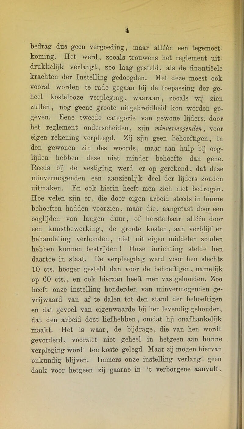 bedrag: dus geen vergoeding, maar alléén een tegemoet- koming. Het werd, zooals trouwens het reglement uit- drukkelijk verlangt, zoo laag gesteld, als de finantiëele krachten der Instelling gedoogden. Met deze moest ook vooral worden te rade gegaan hij de toepassing der ge- heel kostelooze verpleging, waaraan, zooals wij zien zullen, nog geene groote uitgebreidheid kon worden ge- geven. Eene tweede categorie van gewone lijders, door het reglement onderscheiden, zijn minvermogenden, voor eigen rekening verpleegd. Zij zijn geen behoeftigen, in den gewonen zin des woords, maar aan hulp bij oog- lijden hebben deze niet minder behoefte dan gene. Eeeds bij de vestiging werd cr op gerekend, dat deze minvermogenden een aanzienlijk deel der lijders zouden uitmaken. En ook hierin heeft men zich niet bedrogen. Hoe velen zijn er, die door eigen arbeid steeds in hunne behoeften hadden voorzien, maar die, aangetast door een ooglijden van langen duur, of herstelbaar alléén door een kunstbewerking, de groote kosten, aan verblijf en behandeling verbonden, niet uit eigen middelen zouden hebben kunnen bestrijden ! Onze inrichting stelde hen daartoe in staat. De verpleegdag werd voor hen slechts 10 ets. hooger gesteld dan voor de behoeftigen, namelijk op 60 ets., en ook hieraan heeft men vastgehouden. Zoo heeft onze instelling honderden van minvermogenden ge- vrijwaard van af te dalen tot den stand der behoeftigen en dat gevoel van eigenwaarde bij hen levendig gehouden, dat den arbeid doet liefhebben, omdat hij onafhankelijk maakt. Het is waar, de bijdrage, die van hen wordt gevorderd, voorziet niet geheel in hetgeen aan hunne verpleging wordt ten koste gelegd Maar zij mogen hiervan onkundig blijven. Immers onze instelling verlangt geen dank voor hetgeen zij gaarne in ’t verborgene aanvult,