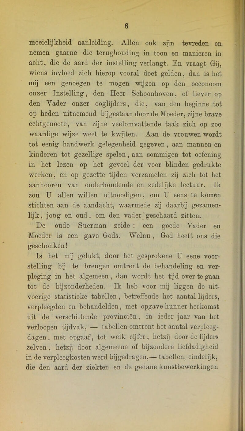 moeielijkheid aanleiding. Allen ook zijn tevreden en nemen gaarne die terughouding in toon en manieren in acht, die de aard der instelling verlangt. En vraagt Gij, wiens invloed zich hierop vooral doet gelden, dan is het mij een genoegen te mogen wijzen op deu oeconoom onzer Instelling, den Heer Schoonhoven, of liever op den Yader onzer ooglijders, die, van den beginne tot op heden uitnemend bijgestaan door de Moeder, zijne brave echtgenoote, van zijne veelomvattende taak zich op zoo waardige wijze weet te kwijten. Aan de vrouwen wordt tot eenig handwerk gelegenheid gegeven, aan mannen en kinderen tot gezellige spelen, aan sommigen tot oefening in het lezen op het gevoel der voor blinden gedrukte werken, en op gezette tijden verzamelen zij zich tot het aanhooren van onderhoudende en zedelijke lectuur. Ik zou U allen willen uitnoodigen, om ü eens te komen stichten aan de aandacht, waarmede zij daarbij gezamen- lijk, jong en oud, om den vader geschaard zitten. De oude Suerman zeide : een goede Yader en Moeder is een gave Gods. Welnu , God heeft ons die geschonken! Is het mij gelukt, door het gesprokene U eene voor- stelling bij te brengen omtrent de behandeling en ver- pleging in het algemeen, dan wordt het tijd over te gaan tot de bijzonderheden. Ik heb voor mij liggen de uit- voerige statistieke tabellen, betreffende het aantal lij ders, verpleegden en behandelden, met opgave hunner herkomst uit de verschillende provinciën, in ieder jaar van het verloopen tijdvak, — tabellen omtrent het aantal verpleeg- dagen, met opgaaf, tot welk cijfer, hetzij door de lijders zelven , hetzij door algemeene of bijzondere liefdadigheid in de verpleegkosten werd bijgedragen,— tabellen, eindelijk, die den aard der ziekten en de gedane kunstbewerldngen