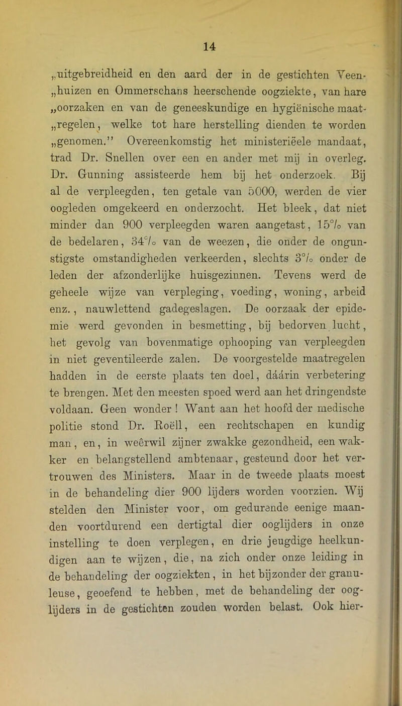 ,, uitgebreidheid en den aard der in de gestichten Yeen- „huizen en Ommerschans heerschende oogziekte, van hare „oorzaken en van de geneeskundige en hygiënische maat- „ regelen , welke tot hare herstelling dienden te worden „genomen.” Overeenkomstig het ministeriëele mandaat, trad Dr. Snellen over een en ander met mij in overleg. Dr. Gunning assisteerde hem bij het onderzoek. Bij al de verpleegden, ten getale van 5000, werden de vier oogleden omgekeerd en onderzocht. Het bleek, dat niet minder dan 900 verpleegden waren aangetast, 15°/o van de bedelaren, 34‘^/o van de weezen, die onder de ongun- stigste omstandigheden verkeerden, slechts 3°/o onder de leden der afzonderlijke huisgezinnen. Tevens werd de geheele wijze van verpleging, voeding, woning, arbeid enz., nauwlettend gadegeslagen. De oorzaak der epide- mie werd gevonden in besmetting, bij bedorven lucht, het gevolg van bovenmatige ophooping van verpleegden in niet geventileerde zalen. De voorgestelde maatregelen hadden in de eerste plaats ten doel, daarin verbetering te brengen. Met den meesten spoed werd aan het dringendste voldaan. Geen wonder ! Want aan het hoofd der medische politie stond Dr. Roëll, een rechtschapen en kundig man, en, in weerwil zijner zwakke gezondheid, een wak- ker en belangstellend ambtenaar, gesteund door het ver- trouwen des Ministers. Maar in de tweede plaats moest in de behandeling dier 900 lijders worden voorzien. Wij stelden den Minister voor, om gedurende eenige maan- den voortdurend een dertigtal dier ooglijders in onze instelling te doen verplegen, en drie jeugdige heelkun- digen aan te wijzen, die, na zich onder onze leiding in de behandeling der oogziekten, in het bijzonder der granu- leuse, geoefend te hebben, met de behandeling der oog- lijders in de gestichten zouden worden belast. Ook hier-