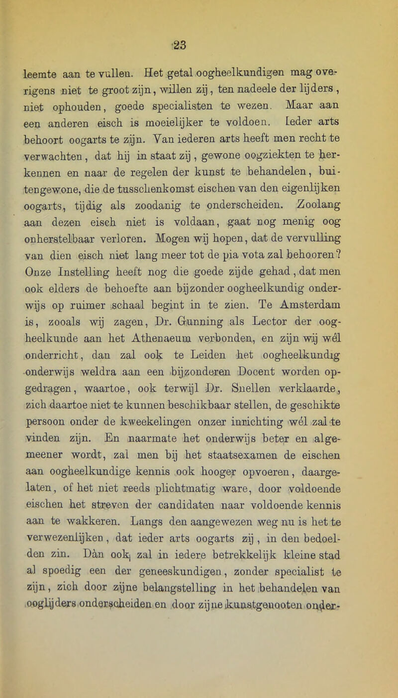 leemte aan te vullen. Het getal oogheelkundigen mag ove- rigens niet te groot zijn, willen zij, ten nadeele der lijders , niet ophouden, goede specialisten te wezen. Maar aan een anderen eisch is moeielijker te voldoen, leder arts behoort oogarts te zijn. Van iederen arts heeft men recht te verwachten, dat hij in staat zij , gewone oogziekten te her- kennen en naar de regelen der kunst te behandelen, bui - tengewone, die de tusscLenkomst eischen van den eigenlijken oogarts, tijdig als zoodanig te onderscheiden. Zoolang aan dezen eisch niet is voldaan, gaat nog menig oog onherstelbaar verloren. Mogen wij hopen, dat de vervulling van dien eisch niet lang meer tot de pia vota zal behooren? Onze Instelling heeft nog die goede zijde gehad, dat men ook elders de behoefte aan bijzonder oogheelkundig onder- wijs op ruimer schaal begint in te zien. Te Amsterdam is, zooals wij zagen, Dr. Grunning als Lector der oog- heelkunde aan het Atheuaeum verbonden, en zijn wij wél onderricht, dan zal ook te Leiden het oogheelkundig onderwijs weldra aan een bijzonderen Docent worden op- gedragen, waartoe, ook terwijl Dr. Snellen verklaarde,, zich daartoe niet te kunnen beschikbaar stellen, de geschikte persoon onder de kweekelingen onzer innichting wél zal te vinden zijn. En naarmate het onderwijs beter en alge- meener wordt, zal men bij het staatsexamen de eischen aan oogheelkundige kennis ook hooger opvoeren, daarge- laten , of het niet reeds plichtmatig ware, door voldoende eischen het streven der candidaten naar voldoende kennis aan te wakkeren. Langs den aangewezen weg nu is het te verwezenlijken, dat ieder arts oogarts zij , in den bedoel- den zin. Ddn ookj zal in iedere betrekkelijk kleine stad al spoedig een der geneeskundigen, zonder specialist te zijn, zich door zijne belangstelling in het .behandelen van .ooglljders onderscheiden en door zijne ikuns.tgeuQaten.on^er-