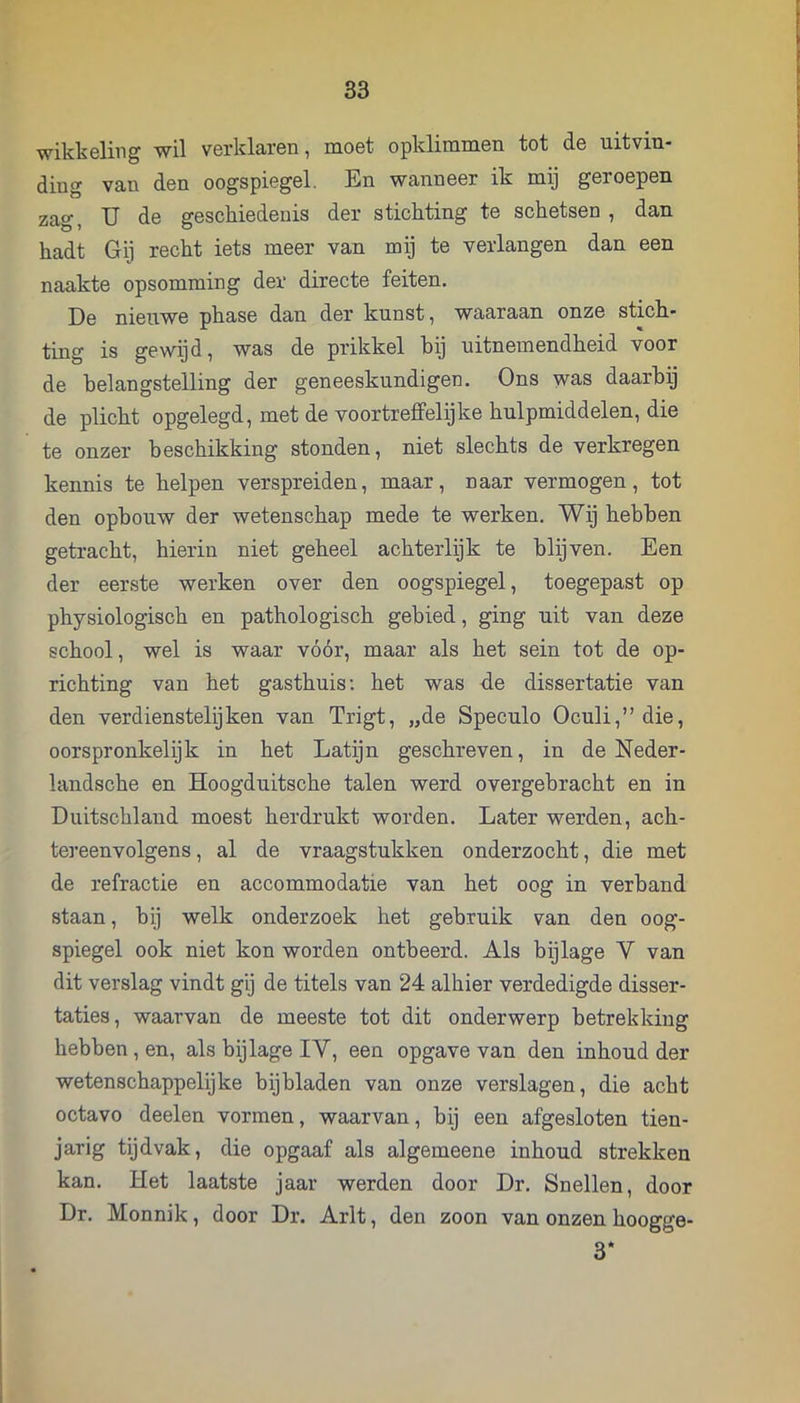 wikkeling wil verklaren, moet opklimmen tot de uitvin- ding van den oogspiegel. En wanneer ik mij geroepen zag, U de geschiedenis der stichting te schetsen , dan hadt Gij recht iets meer van mij te verlangen dan een naakte opsomming der directe feiten. De nieuwe phase dan der kunst, waaraan onze stich- ting is gewijd, was de prikkel hij uitnemendheid voor de belangstelling der geneeskundigen. Ons w^-s daarbij de plicht opgelegd, met de voortreffelijke hulpmiddelen, die te onzer beschikking stonden, niet slechts de verkregen kennis te helpen verspreiden, maar, naar vermogen, tot den ophouw der wetenschap mede te werken. Wij hehben getracht, hierin niet geheel achterlijk te blijven. Een der eerste werken over den oogspiegel, toegepast op physiologisch en pathologisch gebied, ging uit van deze school, wel is waar vóór, maar als het sein tot de op- richting van het gasthuis; het was de dissertatie van den verdienstelijken van Trigt, „de Speculo Oculi,” die, oorspronkelijk in het Latijn geschreven, in de Neder- landsche en Hoogduitsche talen werd overgebracht en in Duitschlaud moest herdrukt worden. Later werden, ach- tereenvolgens , al de vraagstukken onderzocht, die met de refractie en accommodatie van het oog in verband staan, bij welk onderzoek het gebruik van den oog- spiegel ook niet kon worden ontbeerd. Als bijlage V van dit verslag vindt gij de titels van 24 alhier verdedigde disser- taties, waarvan de meeste tot dit onderwerp betrekking hebben, en, als bijlage IV, een opgave van den inhoud der wetenschappelijke bijbladen van onze verslagen, die acht octavo deelen vormen, waarvan, bij een afgesloten tien- jarig tijdvak, die opgaaf als algemeene inhoud strekken kan. Het laatste jaar werden door Dr. Snellen, door Dr. Monnik, door Dr. Arlt, den zoon van onzen hoogge- 3*