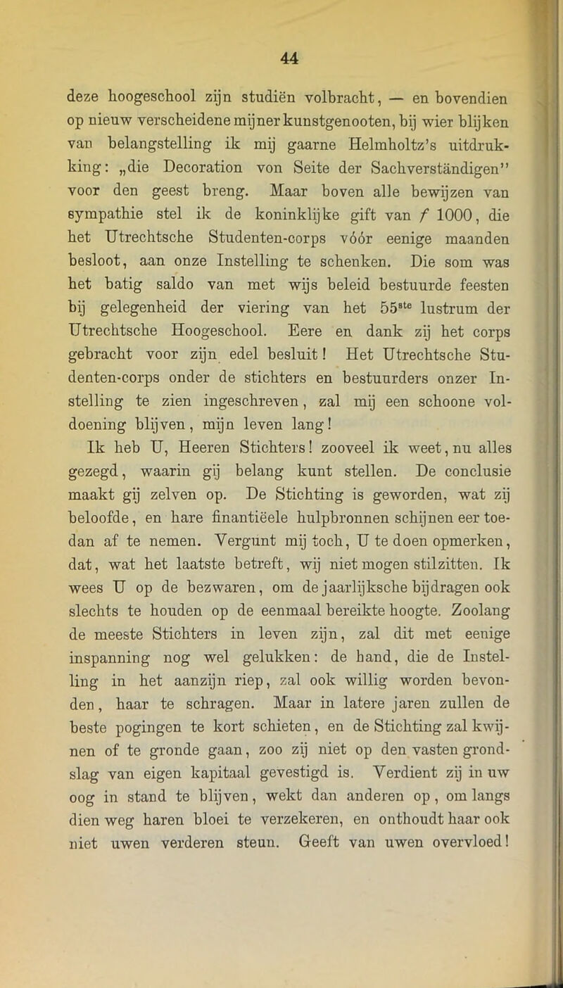 deze hoogeschool zijn studiën volbracht, — en bovendien op nieuw verscheidene mijnerkunstgenooten, bij wier blijken van belangstelling ik mij gaarne Helmboltz’s uitdruk- king: „die Decoration von Seite der Sacbverstandigen” voor den geest breng. Maar boven alle bewijzen van sympathie stel ik de koninklijke gift van f 1000, die bet Utrechtsche Studenten-corps vóór eenige maanden besloot, aan onze Instelling te schenken. Die som was het batig saldo van met wijs beleid bestuurde feesten bij gelegenheid der viering van het 55®‘® lustrum der Utrechtsche Hoogeschool. Eere en dank zij het corps gebracht voor zijn edel besluit! Het Utrechtsche Stu- denten-corps onder de stichters en bestuurders onzer In- stelling te zien ingeschreven, zal mij een schoone vol- doening blijven, mijn leven lang! Ik heb U, Heeren Stichters! zooveel ik weet, nu alles gezegd, waarin gij belang kunt stellen. De conclusie maakt gij zelven op. De Stichting is geworden, wat zij beloofde, en hare finantiëele hulpbronnen schijnen eer toe- dan af te nemen. Vergunt mij toch, U te doen opmerken, dat, wat het laatste betreft, wij niet mogen stilzitten. Ik wees U op de bezwaren, om de jaarlijksche bijdragen ook slechts te houden op de eenmaal bereikte hoogte. Zoolang de meeste Stichters in leven zijn, zal dit met eenige inspanning nog wel gelukken: de hand, die de Instel- ling in het aanzijn riep, zal ook willig worden bevon- den , haar te schragen. Maar in latere jaren zullen de beste pogingen te kort schieten, en de Stichting zal kwij- nen of te gronde gaan, zoo zij niet op den vasten grond- slag van eigen kapitaal gevestigd is. Verdient zij in uw oog in stand te blijven, wekt dan anderen op , om langs dien weg haren bloei te verzekeren, en onthoudt haar ook niet uwen verderen steun. Geeft van uwen overvloed!