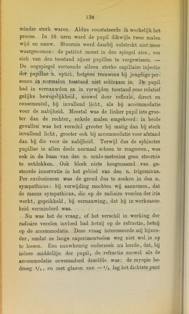 minder sterk waren. Aldus constateerde ik werkelijk het proces. In 16 uren werd de pupil dikwijls twee malen wijd en nauw. Stoornis werd daarbij volstrekt niet meer waargenomen: de patiënt moest in den spiegel zien, om zich van den toestand zijner pupillen te vergewissen. — De oogspiegel vertoonde alleen sterke capillaire injectie der papillae n. optici, hetgeen trouwens bij jeugdigeper- sonen in normalen toestand niet zeldzaam is. De pupil had in vernauwden en in verwijden toestand eene relatief gelijke bewegelijkheid, zoowel door reflexie, direct en consensuëel, bij invallend licht, als bij accommodatie voor de nabijheid. Meestal was de linker pupil iets groo- ter dan de rechter, enkele malen omgekeerd: in beide gevallen was het verschil grooter bij matig dan bij sterk invallend licht, grooter ook bij accommodatie voor afstand dan bij die voor de nabijheid. Terwijl dus de sphincter pupillae in allen deele normaal scheen te reageeren, was ook in de baan van den n. oculo-motorius geen stoornis te ontdekken. Ook bleek niets hoegenaamd van ge- stoorde innervatie in het gebied van den n. trigeminus. Per exclusionem was de grond dus te zoeken in den n. sympathicus: bij verwijding mochten wij aannemen, dat de ramus sympathicus, die op de radiaire vezelen der iris werkt, geprikkeld, bij vernauwing, dat hij in werkzaam- heid verminderd was. Nu was het de vraag, of het verschil in werking der radiaire vezelen invloed had hetzij op de refractie, hetzij op de accommodatie. Deze vraag interesseerde mij bijzon- der, omdat ze langs experimenteelen weg niet wel is op te lossen. Een nauwkeurig onderzoek nu leerde, dat, bij iedere middellijn der pupil, de refractie zoowel als de accommodatie onveranderd dezelfde was: de myopie be- droeg Vs» 611 glazen van — Vs lag het dichtste punt