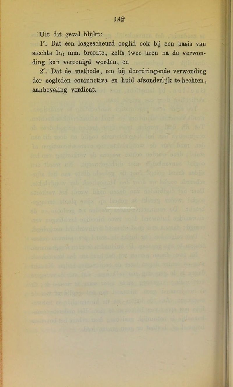 Uit dit geval blijkt: 1°. Dat een losgescheurd ooglid ook bij een basis van slechts It/j mm. breedte, zelfs twee uren na de verwon- ding kan vereenigd worden, en 2°. Dat de methode, om bij doordringende verwonding der oogleden coniunctiva en huid afzonderlijk te hechten, aanbeveling verdient.