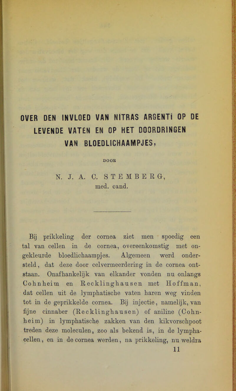 OVER DEN INVLOED VAN NITRAS ARGENTI OP DE LEVENDE VATEN EN OP HET DOORDRINGEN VAN BLOEDLICHAAMPJES, SOOB N. J. A. C. STEMBERG, med. cand. Bij prikkeling der cornea ziet men spoedig een tal van cellen in de cornea, overeenkomstig met on- gekleurde bloedlichaampjes. Algemeen werd onder- steld, dat deze door cel ver meerdering in de cornea ont- staan. Onafhankelijk van elkander vonden nu onlangs Cohnheim en Recklinghausen met Hoffman, dat cellen uit de lymphatische vaten haren weg vinden tot in de geprikkelde cornea. Bij injectie, namelijk, van fijne cinnaber (Recklinghausen) of aniline (Cohn- heim) in lymphatische zakken van den kikvorschpoot treden deze moleculen, zoo als bekend is, in de lympha- cellen, en in de cornea werden, na prikkeling, nu weldra 11