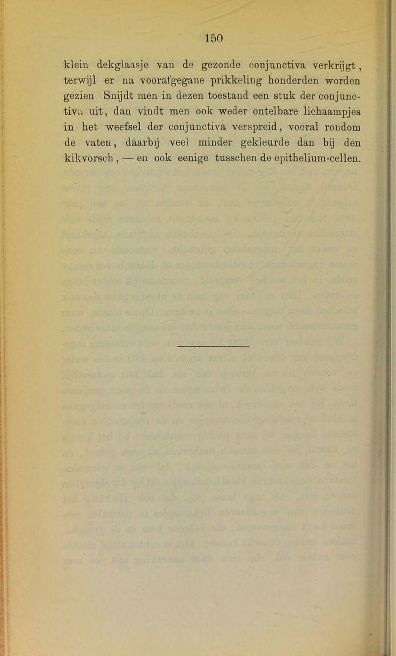 klein dekglaasje van de gezonde oonjunctiva verkrijgt, terwijl er na voorafgegane prikkeling honderden worden gezien Snijdt men in dezen toestand een stuk der conjunc- tiva uit, dan vindt men ook weder ontelbare lichaampjes in het weefsel der conjuuctiva verspreid, vooral rondom de vaten, daarbij veel minder gekleurde dan bij den kikvorsch , — en ook eenige tusschen de epithelium-cellen.