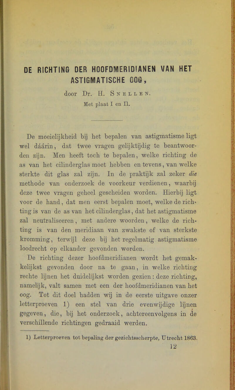 DE RICHTING DER HOOFDMERIDIANEN VAN HET ASTIGMATISCHE ODG, door Dr. H. Snellen. Met plaat I en II. De moeielijklieid bij het bepalen van astigmatisme ligt wel daarin, dat twee vragen gelijktijdig te beantwoor- den zijn. Men heeft toch te bepalen, welke richting de as van het cilinderglas moet hebben en tevens, van welke sterkte dit glas zal zijn. In de praktijk zal zeker die methode van onderzoek de voorkeur verdienen, waarbij deze twee vragen geheel gescheiden worden. Hierbij ligt voor de hand, dat men eerst bepalen moet, welke de rich- ting is van de as van het cilinderglas, dat het astigmatisme zal neutraliseeren, met andere woorden, welke de rich- ting is van den meridiaan van zwakste of van sterkste kromming, terwijl deze bij het regelmatig astigmatisme loodrecht op elkander gevonden worden. De richting dezer hoofdmeridianen wordt het gemak- kelijkst gevonden door na te gaan, in welke richting rechte lijnen het duidelijkst worden gezien: deze richting, namelijk, valt samen met een der hoofdmeridianen van het oog. Tot dit doel hadden wij in de eerste uitgave onzer letterproeven 1) een stel van drie evenwijdige lijnen gegeven, die, bij het onderzoek, achtereenvolgens in de verschillende richtingen gedraaid werden. 1) Letterproeven tot bepaling der gezichtssclierpte, Utrecht 1863. 12