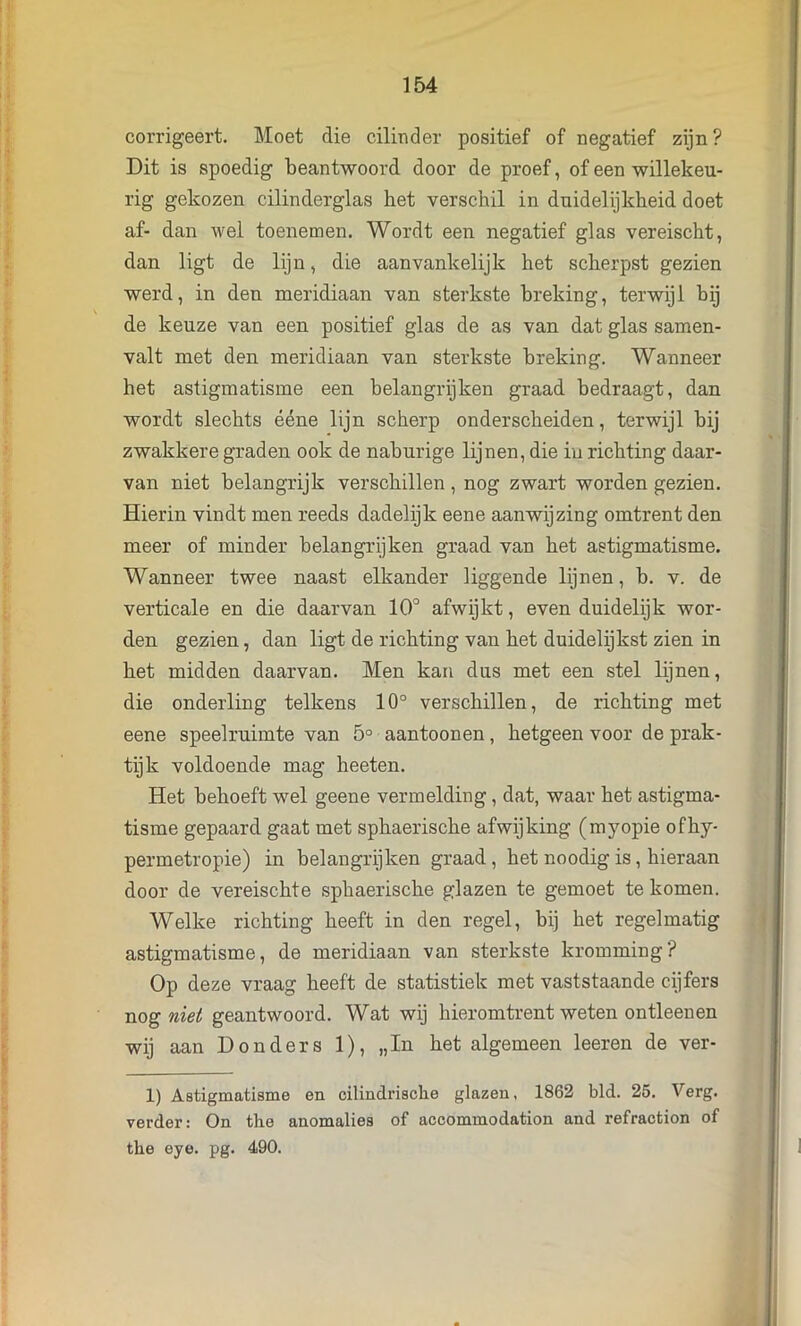 corrigeert. Moet die cilinder positief of negatief zijn? Dit is spoedig beantwoord door de proef, of een willekeu- rig gekozen cilinderglas het verschil in duidelijkheid doet af- dan wel toenemen. Wordt een negatief glas vereischt, dan ligt de lijn, die aanvankelijk het scherpst gezien werd, in den meridiaan van sterkste breking, terwijl bij de keuze van een positief glas de as van dat glas samen- valt met den meridiaan van sterkste breking. Wanneer het astigmatisme een belangrijken graad bedraagt, dan wordt slechts ééne lijn scherp onderscheiden, terwijl bij zwakkere graden ook de naburige lijnen, die iu richting daar- van niet belangrijk verschillen , nog zwart worden gezien. Hierin vindt men reeds dadelijk eene aanwijzing omtrent den meer of minder belangrijken graad van het astigmatisme. Wanneer twee naast elkander liggende lijnen, b. v. de verticale en die daarvan 10° afwijkt, even duidelijk wor- den gezien, dan ligt de richting van het duidelijkst zien in het midden daarvan. Men kan dus met een stel lijnen, die onderling telkens 10° verschillen, de richting met eene speelruimte van 5° aantoonen, hetgeen voor de prak- tijk voldoende mag heeten. Het behoeft wel geene vermelding, dat, waar het astigma- tisme gepaard gaat met sphaerische afwijking (myopie ofhy- permetropie) in belangrijken graad, het noodig is, hieraan door de vereischte sphaerische glazen te gemoet te komen. Welke richting heeft in den regel, bij het regelmatig astigmatisme, de meridiaan van sterkste kromming? Op deze vraag heeft de statistiek met vaststaande cijfers nog niet geantwoord. Wat wij hieromtrent weten ontleenen wij aan Donders 1), „In het algemeen leeren de ver- 1) Astigmatisme en oilindrisclie glazen, 1862 bid. 25. Verg. verder: On the anomalies of accommodation and refraction of the eye. pg. 490.