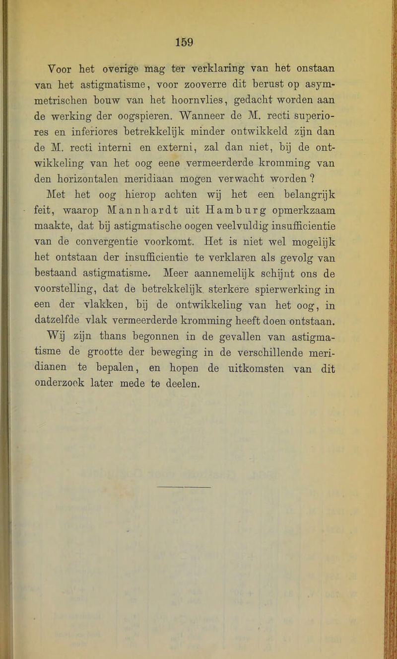 Voor het overige mag ter verklaring van het onstaan van het astigmatisme, voor zooverre dit berust op asym- metrischen houw van het hoornvlies, gedacht worden aan de werking der oogspieren. Wanneer de M. recti superio- res en inferiores hetrekkelijk minder ontwikkeld zijn dan de M. recti interni en externi, zal dan niet, bij de ont- wikkeling van het oog eene vermeerderde kromming van den horizontalen meridiaan mogen verwacht worden ? Met het oog hierop achten wij het een belangrijk feit, waarop Mannhardt uit Hamburg opmerkzaam maakte, dat hij astigmatische oogen veelvuldig insufficientie van de convergentie voorkomt. Het is niet wel mogelijk het ontstaan der insufficientie te verklaren als gevolg van bestaand astigmatisme. Meer aannemelijk schijnt ons de voorstelling, dat de betrekkelijk. sterkere spierwerking in een der vlakken, hij de ontwikkeling van het oog, in datzelfde vlak vermeerderde kromming heeft doen ontstaan. Wij zijn thans begonnen in de gevallen van astigma- tisme de grootte der beweging in de verschillende meri- dianen te bepalen, en hopen de uitkomsten van dit onderzoek later mede te deelen.